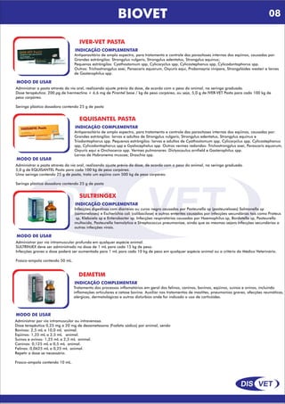 DIS VET
DIS VET
BIOVET
IVER-VET PASTA
INDICAÇÃO COMPLEMENTAR
Antiparasitário de amplo espectro, para tratamento e controle das parasitoses internas dos eqüinos, causadas por:
Grandes estrôngilos: Strongylus vulgaris, Strongylus edentatus, Strongylus equinus;
Pequenos estrôngilos: Cyathostomum spp, Cylicocyclus spp, Cylicostephanus spp, Cylicodontophorus spp.
Outros: Trichostrongylus axei, Parascaris equorum, Oxyuris equi, Probsmayria vivípara, Strongylóides westeri e larvas
de Gasterophilus spp.
MODO DE USAR
Administrar a pasta através da via oral, realizando ajuste prévio da dose, de acordo com o peso do animal, na seringa graduada.
Dose terapêutica: 200 µg de Ivermectina + 6,6 mg de Pirantel base / kg de peso corpóreo, ou seja, 5,0 g de IVER-VET Pasta para cada 100 kg de
peso corpóreo.
Seringa plástica dosadora contendo 25 g de pasta
EQUISANTEL PASTA
INDICAÇÃO COMPLEMENTAR
Antiparasitário de amplo espectro, para tratamento e controle das parasitoses internas dos eqüinos, causadas por:
Grandes estrôngilos: larvas e adultos de Strongylus vulgaris, Strongylus edentatus, Strongylus equinus e
Triodontophorus spp. Pequenos estrôngilos: larvas e adultos de Cyathostomum spp, Cylicocyclus spp, Cylicostephanus
spp, Cylicodontophorus spp e Gyalocephalus spp. Outros vermes redondos: Trichostrongylus axei, Parascaris equorum,
Oxyuris equi e Onchocerca spp. Vermes pulmonares: Dictyocaulus arnfield e Gasterophilus spp.
Larvas de Habronema muscae; Draschia spp.
MODO DE USAR
Administrar a pasta através da via oral, realizando ajuste prévio da dose, de acordo com o peso do animal, na seringa graduada.
5,0 g de EQUISANTEL Pasta para cada 100 kg de peso corpóreo.
Uma seringa contendo 25 g de pasta, trata um eqüino com 500 kg de peso corpóreo.
Seringa plástica dosadora contendo 25 g de pasta
SULTRINGEX
INDICAÇÃO COMPLEMENTAR
Infecções digestivas com diarréias ou curso negro causadas por Pasteurella sp (pasteureloses) Salmonella sp
(samoneloses) e Escherichia coli (colibacilose) e outras enterites causadas por infecções secundárias tais como Proteus
sp, Klebsiela sp e Enterobacter sp. Infecções respiratórias causadas por Haemophilus sp, Bordetella sp, Pasteurella
multocida, Pasteurella hemolytica e Streptococcus pneumoniae, ainda que as mesmas sejam infecções secundárias a
outras infecções virais.
MODO DE USAR
Administrar por via intramuscular profunda em qualquer espécie animal.
SULTRINJEX deve ser administrado na dose de 1 mL para cada 15 kg de peso.
Infecções graves a dose poderá ser aumentada para 1 mL para cada 10 kg de peso em qualquer espécie animal ou a critério do Médico Veterinário.
Frasco-ampola contendo 50 mL.
DEMETIM
INDICAÇÃO COMPLEMENTAR
Tratamento dos processos inflamatórios em geral dos felinos, caninos, bovinos, eqüinos, suínos e ovinos, incluindo
inflamações articulares e cetose bovina. Auxiliar nos tratamentos de mastites, pneumonias graves, afecções reumáticas,
alérgicas, dermatológicas e outros distúrbios onde for indicado o uso de corticóides.
MODO DE USAR
Administrar por via intramuscular ou intravenosa.
Dose terapêutica 0,25 mg a 20 mg de dexametasona (Fosfato sódico) por animal, sendo
Bovinos: 2,5 mL a 10,0 mL animal.
Eqüinos: 1,25 mL a 2,5 mL animal.
Suínos e ovinos: 1,25 mL a 2,5 mL animal.
Caninos: 0,125 mL a 0,5 mL animal.
Felinos: 0,0625 mL a 0,25 mL animal.
Repetir a dose se necessário.
Frasco-ampola contendo 10 mL.
08
 