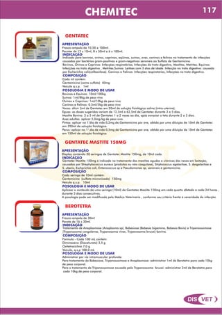 DIS VET
DIS VET
CHEMITEC
GENTATEC
APRESENTAÇÃO
INDICAÇÃO
Indicado para bovinos, ovinos, caprinos, eqüinos, suínos, aves, caninos e felinos no tratamento de infecções
causadas por bactérias gram-positivas e gram-negativas sensíveis ao Sulfato de Gentamicina.
Bovinos, Ovinos e Caprinos: Infecções respiratórias, Infecções do trato digestivo, Mastites, Metrites. Equinos:
Infecções no trato digestivo , Metrites.Suínos: Leitões com 3 dias de idade. Infecção no trato digestivo: causada
por Escherichia coli(colibacilose). Caninos e Felinos: Infecções respiratórias, Infecções no trato digestivo.
Frasco-ampola de 10,50 e 100ml.
Pacotes de 12 x 10ml, 8 x 50ml e 6 x 100ml.
COMPOSIÇÃO
Cada ml contém:
Gentamicina (como sulfato) 40mg
Veículo q.s.p. 1ml
POSOLOGIA E MODO DE USAR
Bovinos e Equinos: 10ml/100kg
Suínos: 1ml/8kg de peso vivo
Ovinos e Caprinos: 1ml/10kg de peso vivo
Caninos e Felinos: 0,5ml/5kg de peso vivo
Vacas: diluir 5ml de Gentatec em 20ml de solução fisiológica salina (intra-uterina).
Éguas: as doses sugeridas variam de 12,5ml a 62,5ml de Gentatec durante 3 a 5 dias.
Mastite Bovina: 3 a 5 ml de Gentatec 1 a 2 vezes ao dia, após esvaziar o teto durante 2 a 3 dias.
Aves adultas: aplicar 5,0mg/kg de peso vivo.
Pintos: aplicar no 1°dia de vida 0,2mg de Gentamicina por ave, obtido por uma diluição de 10ml de Gentatec
em 390ml de solução fisiológica.
Perus: aplicar no 1° dia de vida 0,5mg de Gentamicina por ave, obtido por uma diluição de 10ml de Gentatec
em 150ml de solução fisiológica.
GENTATEC MASTITE 150MG
APRESENTAÇÃO
INDICAÇÃO
Gentatec Mastite 150mg é indicado no tratamento das mastites agudas e crônicas das vacas em lactação,
causadas por Strephylococcus aureus (produtos ou não coagulase), Strptococcus agalactiae, S. dysgalactiae e
S. uberis, Escherichia coli, Enterococcus sp e Pseudomonas sp, sensíveis á gentamicina.
Display contendo 30 seringas de Gentatec Mastite 150mg, de 10ml cada.
COMPOSIÇÃO
Cada seringa de 10ml contém:
Gentamicina (sulfato micronizado) 150mg
Veículo q.s.p. 10ml
POSOLOGIA E MODO DE USAR
Aplicaar o conteúdo de uma seringa (10ml) de Gentatec Mastite 150mg em cada quarto afetado a cada 24 horas ,
durante 3 dias consecutivos.
A posologia pode ser modificada pelo Médico Veterinário , conforme seu critério frente á severidade da infecção.
BEROTETRA
APRESENTAÇÃO
INDICAÇÃO
Tratamento de Anaplasmose (Anaplasma sp), Babesiose (Babesia bigemina, Babesia Bovis) e Tripanossomose
(Trypanosoma congolense, Trypanosoma vivax, Trypanosoma brucei) bovina.
Frasco-ampola de 30ml
Pacote de 16 x 30ml.
COMPOSIÇÃO
Fórmula - Cada 100 mL contém:
Diminazeno (Diaceturato) 3,5 g
Oxitetraciclina 7,0 g
Veículo, q.s.p 100,0 mL
POSOLOGIA E MODO DE USAR
Administrar por via intramuscular profunda:
Para tratamento da Babesiose, Tripanossomose e Anaplasmose: administrar 1ml de Berotetra para cada 10kg
de peso corporal.
Para o tratamento da Tripanossomose causada pelo Trypanossoma brucei: administrar 2ml de Berotetra para
cada 10kg de peso corporal.
117
 