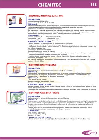 DIS VET
DIS VET
CHEMITEC
CHEMITRIL INJETÁVEL 2,5% e 10%
APRESENTAÇÃO
INDICAÇÃO
Indicados contra infecções dos animais domésticos , causadas por bactérias gram-negativas e gram-positivas,
Espiroquetas e Micoplasmas sensíveis ao Enrofloxacino,nas enterites bacteriana, diarréias
(primárias ou secundárias) e demais infecções digestivas .
Nas pneumonias e infecções respiratórias, nas infecções após o parto, nas infecções das vias genito-urinárias,
do umbigo e do casco,nas metrites, mastites e agalaxias (completxo MMA) , nas infcções por Anaplasma spp
(Anaplasmose), nas infecções do ouvido (otite) e nas infecções dérmicas (piodermites).
Frasco-ampola de 10,50 e 500ml.
Pacotes de 24 x 10ml, 16 x 50ml e 6 x 500ml.
COMPOSIÇÃO
Chemitril Injetável 2,5% Chemitril Injetável 10%
Enrofloxacino 2,5g Enrofloxacino 10g
Veículo q.s.p. 100ml Veículo q.s.p. 100ml
POSOLOGIA E MODO DE USAR
Chemitril injetável 2,5%:Administrar por via intramuscular ou subcutânea.
Dosagemn terapêutica: 2,5mg da substância ativa por kg de peso vivo, Uma vez ao dia.
Cães e gatos: aplicar 1,0ml de Chemitril Injetável 2,5% para cada 5kg de peso vivo, diariamente, durante 3 a 5
dias (5,0mg/kg de peso vivo).
Apresentação Chemitril Injetável 2,5%:
Frasco ampola de 20ml . Pacote de 24x20ml.
Chemitril Injetável 10%:Administrar por via intramuscular , subcutânea ou endovenosa. Dosagem terapêutica:
2,5mg do ingrediente ativo por kg de peso vivo. Uma vez ao dia.
1- Bovinos, suínos, ovinos e caprinos: Aplicar 1,0ml de Chemitril Inj 10% para cada 40kg de peso vivo,
diariamente, durante 3 a 5 dias.
Nas infecções respiratórias complicadas e anaplasmose aplicar 1,0ml de Chemitril Inj 10% para cada 20kg de
peso vivo , durante 5 dias.
GENTATEC MASTITE 250MG
APRESENTAÇÃO
INDICAÇÃO
Tratamento das mastites agudas e crônicas das vacas em lactação, causadas por Staphylococcus aureus
(produtos ou não de coagulose), Streptococcus agalactiae, S. dysgalactiae e S. uberis, Escherichia coli,
Esterococcus sp e Pseudomonas sp, sensíveis á gentamicina.
Display contendo 30 seringas de Gentatec Mastite 250mg, de 10ml cada.
COMPOSIÇÃO
Cada seringa de 10ml contém:
Gentamicina(sulfato mocronizado) 250mg
Veículo q.s.p. 10ml
POSOLOGIA E MODO DE USAR
Aplicar o conteúdo de uma seringa 10ml de Gentatec Mastite 250mg em cada quarto afetado, a cada 24 horas,
durante 3 dias consecutivos.
A posologia pode ser modificada pelo Médico Veterinário, conforme seu critério frente á severidade da infecção.
GENTATEC VACA SECA 400mg
APRESENTAÇÃO
INDICAÇÃO
Tratamento e prevenção das mastites fora do perído de lactação (vaca seca), causadas por Staphylococcus aureus
(produtores ou não de coagulase), Strphytococcus epideemidis, Strephytococcus agalactiae S. dysgalactiae e
S. uberis, Escherichia coli, Enterococcus sp, Cory-nebacterium sp, Micrococcus sp, Klebsiella sp, sensíveis á
gentamicina.
Gentatec Vaca Seca for especialmente desenvolvido para a prevenção e tratamento das mastites fora do
período da lactação, sua ação prolongada se estende por 4 semanas.
Display contendo 20 seringas de Gentatec Vaca Seca, de 10g cada.
COMPOSIÇÃO
Cada seringa d 10g contém:
Gentamicina (sulfato) 400mg
Veículo q.s.p. 10g
POSOLOGIA E MODO DE USAR
Aplicar o conteúdo de uma seringa (10g) de Gentatec Vaca Seca em cada quarto afetado. Dose única.
118
 