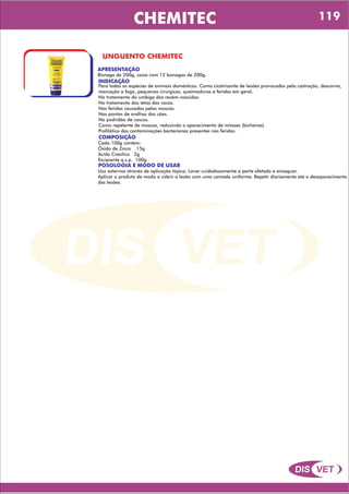 DIS VET
DIS VET
CHEMITEC
UNGUENTO CHEMITEC
APRESENTAÇÃO
INDICAÇÃO
Para todas as espécies de animais domésticos. Como cicatrizante de lesões provocadas pela castração, descorna,
marcação a fogo, pequenas cirúrgicas, queimaduras e feridas em geral.
No tratamento do umbigo dos recém-nascidos.
No tratamento das tetas das vacas.
Nas feridas causadas pelas moscas.
Nas pontas de orelhas dos cães.
Na podridão de cascos.
Como repelente de moscas, reduzindo o aparecimento de miíases (bicheiras).
Profilático das contaminações bacterianas presentes nas feridas.
Bisnaga de 200g, caixa com 12 bisnagas de 200g.
COMPOSIÇÃO
Cada 100g contém:
Óxido de Zinco 15g
Ácido Cresílico 2g
Excipiente q.s.p. 100g
POSOLOGIA E MODO DE USAR
Uso externos através de aplicação tópica. Lavar cuidadosamente a parte afetada e enxaguar.
Aplicar o produto de modo a cobrir a lesão com uma camada uniforme. Repetir diariamente até o desaparecimento
das lesões.
119
 