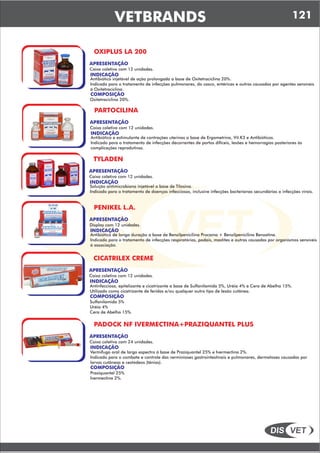 DIS VET
DIS VET
VETBRANDS 121
OXIPLUS LA 200
APRESENTAÇÃO
INDICAÇÃO
Antibiótico injetável de ação prolongada a base de Oxitetraciclina 20%.
Indicado para o tratamento de infecções pulmonares, do casco, entéricas e outras causadas por agentes sensíveis
á Oxitetraciclina.
Caixa coletiva com 12 unidades.
COMPOSIÇÃO
Oxitetraciclina 20%.
PARTOCILINA
APRESENTAÇÃO
INDICAÇÃO
Antibiótico e estimulante de contrações uterinas a base de Ergometrina, Vit.K3 e Antibióticos.
Indicado para o tratamento de infecções decorrentes de partos difíceis, lesões e hemorragias posteriores ás
complicações reprodutivas.
Caixa coletiva com 12 unidades.
TYLADEN
APRESENTAÇÃO
INDICAÇÃO
Solução antimicrobiana injetável a base de Tilosina.
Indicado para o tratamento de doenças infecciosas, inclusive infecções bacterianas secundárias a infecções virais.
Caixa coletiva com 12 unidades.
PENIKEL L.A.
APRESENTAÇÃO
INDICAÇÃO
Antibiótico de longa duração a base de Benzilpenicilina Procaína + Benzilpenicilina Benzatina.
Indicado para o tratamento de infecções respiratórias, podais, mastites e outras causadas por organismos sensíveis
á associação.
Display com 12 unidades.
CICATRILEX CREME
APRESENTAÇÃO
INDICAÇÃO
Antinfecciosa, epitelizante e cicatrizante a base de Sulfanilamida 5%, Uréia 4% e Cera de Abelha 15%.
Utilizado como cicatrizante de feridas e/ou qualquer outro tipo de lesão cutânea.
Caixa coletiva com 12 unidades.
COMPOSIÇÃO
Sulfanilamida 5%
Uréia 4%
Cera de Abelha 15%.
PADOCK NF IVERMECTINA+PRAZIQUANTEL PLUS
APRESENTAÇÃO
INDICAÇÃO
Vermifugo oral de largo espectro á base de Praziquantel 25% e Ivermectina 2%.
Indicado para o combate e controle das verminioses gastrointestinais e pulmonares, dermatoses causadas por
larvas cutâneas e cestódeos (tênias).
Caixa coletiva com 24 unidades.
COMPOSIÇÃO
Praziquantel 25%
Ivermectina 2%.
 