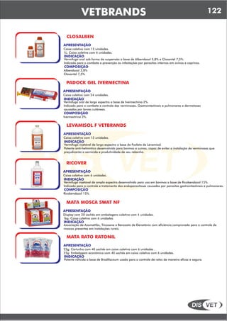 DIS VET
DIS VET
VETBRANDS 122
CLOSALBEN
APRESENTAÇÃO
INDICAÇÃO
Vermífugo oral sob forma de suspensão a base de Albendazol 3,8% e Closantel 7,5%.
Indicado para o combate e prevenção ás infestações por parasitas internos em ovinos e caprinos.
Caixa coletiva com 12 unidades.
1L: Caixa coletiva com 6 unidades.
COMPOSIÇÃO
Albendazol 3,8%
Closantel 7,5%.
PADOCK GEL IVERMECTINA
APRESENTAÇÃO
INDICAÇÃO
Vermífugo oral de largo espectro a base de Ivermectrina 2%.
Indicado para o combate e controle das verminoses. Gastrointestinais e pulmonares e dermatoses
causadas por larvas cutâneas.
Caixa coletiva com 24 unidades.
COMPOSIÇÃO
Ivermectrina 2%.
LEVAMISOL F VETBRANDS
APRESENTAÇÃO
INDICAÇÃO
Vermífugo injetável de largo espectro a base de Fosfato de Levamisol.
Potente anti-helmíntico desenvolvido para bovinos e suínos, capaz de evitar a instalação de verminoses que
prejudicarão a sarnicida e produtividade de seu rebanho.
Caixa coletiva com 12 unidades.
RICOVER
APRESENTAÇÃO
INDICAÇÃO
Vermífugo injetável de amplo espectro desenvolvido para uso em bovinos a base de Ricobendazol 15%.
Indicado para o controle e tratamento das endoparasitoses causadas por parasitas gastrointestinais e pulmonares.
Caixa coletiva com 6 unidades.
COMPOSIÇÃO
Ricobendazol 15%.
MATA MOSCA SWAT NF
APRESENTAÇÃO
INDICAÇÃO
Associação de Azametifós, Tricosene e Benzoato de Denatônio com eficiência comprovada para o controle de
moscas presentes em instalações rurais.
Display com 20 sachês em embalagens coletiva com 4 unidades.
1kg: Caixa coletiva com 6 unidades.
MATA RATO RATONIL
APRESENTAÇÃO
INDICAÇÃO
Potente raticida a base de Brodifacoum usado para o controle de ratos de maneira eficaz e segura.
25g: Cartucho com 40 sachês em caixa coletiva com 6 unidades .
25g: Embalagem econômica com 40 sachês em caixa coletiva com 6 unidades.
 