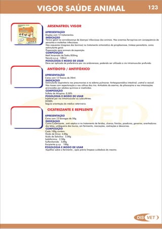 DIS VET
DIS VET
VIGOR SAÚDE ANIMAL
ARSENATROL VIGOR
APRESENTAÇÃO
INDICAÇÃO
Tônico geral na convalescença de doenças infecciosas dos animais. Nas anemias ferroprivas em conseqüência de
parasitas e moléstias infecciosas.
Nas caquexias (magresa dos bovinos) no tratamento sintomático da piroplasmose, tristeza parasitária, como
estimulante geral.
Preparação para animais de exposição.
Display com 12 tratamentos.
COMPOSIÇÃO
Metil Arseniato de Sódio 850mg
Veículo q.s.p. 100ml
POSOLOGIA E MODO DE USAR
Deve ser aplicado de preferência por via endovenosa, podendo ser utilizado a via intramuscular profunda.
ANTÍDOTO / ANTITÓXICO
APRESENTAÇÃO
INDICAÇÃO
Estimulante respiratório nas pneumonias e no edema pulmonar. Antiespasmódico intestinal, uretral e vesical.
Nas tosses com expectoração e nas cólicas dos rins. Antiodoto da eserina, da pilocarpina e nas intoxicações
provocadas por adubos químicos e inseticidas.
Caixa com 12 frascos de 20ml.
COMPOSIÇÃO
Sulfato de Atropina: 0,50%
POSOLOGIA E MODO DE USAR
Injetável por via intramuscular ou subcutânea.
DOSES:
Seguie orientação do médico veterinário.
CICATRIZANTE E REPELENTE
APRESENTAÇÃO
INDICAÇÃO
Como Cicatrizante , anti-séptico e no tratamento de feridas, úlceras, fístulas, pisaduras, gavarros, aranhaduras
dos tetos, umbigueira dos touros, em ferimento, marcações, castrações e descornas.
Caixa com 12 bisnagas de 50g.
COMPOSIÇÃO
Cada 100g contém:
Óxido de Zinco: 4,00g
Ácido de Salicilico 2,00g
Iodofórmico 2,50g
Sulfanilamida 3,00g
Excipiente q.s.p. 100g
POSOLOGIA E MODO DE USAR
Espalhar sobre o ferimento , após prévia limpeza cuidadosa do mesmo.
123
 