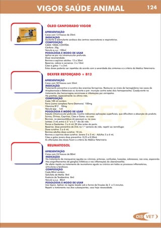 DIS VET
DIS VET
VIGOR SAÚDE ANIMAL
ÓLEO CANFORADO VIGOR
APRESENTAÇÃO
INDICAÇÃO
Excitante e estimulante cardíaco dos centros vasomotores e respiratórios.
Caixa com 12 frascos de 20ml.
COMPOSIÇÃO
CADA 100ML CONTÉM:
Cânfora: 20g
Veículo q.s.p.: 100ml
POSOLOGIA E MODO DE USAR
Aplica-se por via intramuscular profunda.
Dose recomendada:
Bovinos e eqüinos adultos: 15 a 30ml.
Bezerros, cabras e carneiros: 5 a 10ml.
Cães e gatos: 1 a 2ml.
Estas doses poderão ser repetidas de acordo com a severidade dos sintomas e a critério do Médico Veterinário.
DEXFER REFORÇADO + B12
APRESENTAÇÃO
INDICAÇÃO
Tratamento preventivo e curativo das anemias ferroprivas. Restaurar os níveis de hemoglobina nas casos de
Anaplasmoses e Bebesiose ou durante a pré- munição contra estes dois hemoparasitas. Coadjuvante no
tratamento das hemorragias,verminoses e infestações por carrapatos.
Na prenhez, especialmente no último mês.
Caixa com 50 frascos com 50ml.
COMPOSIÇÃO
Cada 100 ml contém:
Ferro (como complexo Ferro-Dextrano) 100mg
Vitamina B12 50mg
Veículo qsp 1ml
POSOLOGIA E MODO DE USAR
Injeção intramuscular profunda. Contra indicamos aplicações superficiais, que dificultam a absorção do produto.
Suinos, Ovinos, Caprinos, Cães e Gatos: na coxa.
Bovinos: no pescoço(tábua do pescoço) ou na coxa.
Leitões: 2 mL entre o 3.º e o 5.º dia de vida.
Porcas e Gestantes: 5 a 6 mL 30 dias antes do parto.
Bezerros: dose preventiva de 2mL na 1.º semana de vida, repetir ao vermifugar.
Dose curativa: 5 a 6 mL
Bovinos adultos dose curativa: 10 mL.
Bovinos e caprinos dose curativa: Jovens 2 a 3 mL - Adultos 5 a 6 mL
Cães e gatos jovens dose preventiva: 0,25 a 0,50mL
As alterações das doses ficam a critério do Médico Veterinário.
REUMATOSOL
APRESENTAÇÃO
INDICAÇÃO
No tratamento de manqueiras agudas ou crônicas, entorses, confusões, luxações, sobreossos, nas ovas, esparavão.
Nos engorfitamentos de gânglios linfáticos e nas inflamações do úbere(mastite).
De efeito rápido no tratamento de reumatismo agudo ou crônico em todos os processos inflamatórios,
articulares e tendiosos.
Caixa com 24 frascos de 80ml.
COMPOSIÇÃO
Cada 80ml contém:
Salicilato de Metila 8ml
Essência de Terebentina 8ml
Veículo q.s.p. 80ml
POSOLOGIA E MODO DE USAR
Uso tópico. Aplicar na região lesada sob a forma de fricções de 3 a 5 minutos.
Repetir o tratamento nos dias subseqüentes, caso haja necessidade.
124
 