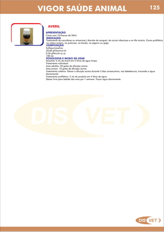DIS VET
DIS VET
VIGOR SAÚDE ANIMAL
AVERIL
APRESENTAÇÃO
INDICAÇÃO
Tratamento da coccidiose ou eimeriose ( diarréia de sangue), da coriza infecciosa e no tifo aviário. Como profilático
no cólera aviário, na pulorose, na bouba, no pigarro ou gogo.
Caixa com 10 frascos de 50ml.
COMPOSIÇÃO
Sulfaquinoxalina
20,00 gVitamina k3
0,56 gVeículo q.s.p.
100 mL
POSOLOGIA E MODO DE USAR
Dissolver 5 mL de Averil em 2 litros de água limpa.
Tratamento individual:
Aves adultas: 20 gotas da diluição acima.
Aves jovens: 10 gotas da diluição acima.
Tratamento coletivo: Deixar a diluição acima durante 3 dias consecutivos, nos bebedouros, trocando a água
diariamente.
Tratamento profilático: 5 mL do produto em 4 litros de água.
Deixar livre para bebida das aves por 1 semana. Trocar água diariamente.
125
 