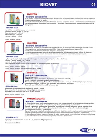 DIS VET
DIS VET
BIOVET
LIVERTON
INDICAÇÃO COMPLEMENTAR
É um auxiliar nos processos de desintoxicação, atuando como um hepatoprotetor, estimulando as funções antitóxicas
biligênicas e metabólicas do fígado.
Prevenção e tratamento de intoxicações alimentares (inclusive por plantas tóxicas) e medicamentosas. Indicado para
uso após tratamentos prolongados com antibióticos e vermífugos. Como coadjuvante nos distúrbios hepáticos e na
hipoglicemia.
MODO DE USAR
Administrar por via intramuscular ou intravenosa.
Bovinos e eqüinos adultos: 20 a 50 mL
Bezerros e potros: 5 a 25 mL
Ovinos e suínos: 5 a 25 mL
Caninos e felinos: 1 a 5 mL
Frasco contendo 100 mL.
GLUCARIL
INDICAÇÃO COMPLEMENTAR
Nas doenças causadas por uma diminuição repentina do teor de cálcio sanguíneo, geralmente associado a uma
hipomagnesemia: tetanias, estados tetânicos, febre vitular, eclâmpsia da lactação, espasmofilia.
Coadjuvante no tratamento de afecções alérgicas e intoxicações.
Prevenção e tratamento das carências de cálcio provocadas por deficiências nutricionais, defeitos de absorção e
causas patológicas que possam desencadear síndrome de raquitismo, osteomalácia, osteoporose, etc.
MODO DE USAR
Aplicar o produto através de injeções bem lentas, por via intramuscular, intraperitoneal ou subcutânea.
Eqüinos e bovinos adultos: 150 a 200 mL
Animais de médio porte: 20 a 50 mL
Para tratamento de febre vitular: 200 a 500 mL por via intravenosa (repetir se necessário).
Frasco plástico contendo 200 mL.
Frasco plástico contendo 500 mL adicionado de um equipo.
CIPRODEZ
INDICAÇÃO COMPLEMENTAR
Sistema Respiratório:
DCR (Doença Crônica Respiratória): Mycoplasma spp, Pasteurella multocida;
Rinites: Pasteurella multocida, Bordetella bronchiseptica;
Pneumonias: Mycoplasma spp, Pasteurella multocida, Haemophilus parasuis, Actinobacillus pleuropneumoniae;
Sistema Gastrintestinal: Escherichia coli, Salmonella spp, Clostridium perfringens;
Sistema Urogenital: Escherichia coli, Streptococcus spp.
MODO DE USAR
Administrar por via intramuscular profunda em Bovinos e Suínos.
Dose terapêutica de ciprofloxacino: 2,5 mg / kg de peso corpóreo.
Bovinos e Suínos: 1 mL para cada 40 kg de peso corpóreo.
Frasco-ampola contendo 10 mL.
OXITETRACICLINA
INDICAÇÃO COMPLEMENTAR
A Oxitetraciclina possui amplo espectro de ação contra uma grande variedade de bactérias anaeróbias e aeróbias,
gram-positivas e gram-negativas, micoplasmas, riquettsias, clamídias e alguns protozoários.
Bovinos: Pneumonias, Anaplasmose, Leptospirose, Actinobacilose, Podridão dos cascos, Metrite, Mastites, Artrite
infecciosa, Pericardite, Dermatofilose, Queratoconjuntivite infecciosa e outras enfermidades causadas por
microorganismos sensíveis a Oxitetraciclina.
Suínos: Pneumonia, Erisipela, Enterite bacteriana, Diarréia dos leitões, Artrite infecciosa, auxiliar no controle da MMA
(metrite-mastite-agalaxia) e outras enfermidades causadas por microorganismos sensíveis a Oxitetraciclina.
Ovinos e Caprinos: Aborto enzoótico, Podridão do casco, Mastite, Metrite, Artrite infecciosa, Periocardite infecciosa e
outras enfermidades causadas por microorganismos sensíveis a Oxitetraciclina.
MODO DE USAR
Aplique por via intramuscular, na dose de 1 mL para cada 10 Kg de peso vivo.
Frascos contendo 50 mL
09
 