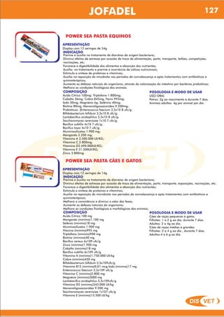 DIS VET
DIS VET
JOFADEL 127
POWER SEA PASTA EQUINOS
APRESENTAÇÃO
INDICAÇÃO
Previne e auxilia no tratamento de diarréias de origem bacteriana;
Diminui efeitos de estresse por ocasião de troca de alimentação, parto, transporte, leilões, competições,
vacinações, etc;
Favorece a digestibilidade dos alimentos e absorção dos nutrientes;
Auxilia no tratamento e previne a ocorrência de cólicas nutricionais;
Estimula a síntese de proteínas e vitaminas;
Auxilia na reposição da micobiota nos períodos de convalescença e após tratamentos com antibióticos e
quimioterápicos;
Aumenta as defesas naturais do organismo, através da colonização do intestino por bactérias probióticas;
Melhora as condições fisiológicas dos animais.
Display com 12 seringas de 34g
COMPOSIÇÃO
Ácido Cítrico 100mg: Triptofano 1.800mg;
Cobalto 36mg: Cobre 845mg; Ferro 993mg;
Iodo 30mg; Magnésio 6g; Selêncio 40mg;
Biotina 80mg; Mananoligossacarídeo 9.200mg;
Probióticos: (Enterococcus faecium 3,5x10 8 ufc/g;
Bifidobacterium bifidum 3,5x10 8 ufc/g;
Lactobacillus acidophilus 3,5x10 8 ufc/g;
Saccharomyces cerevisiae 1x10 7 ufc/g;
Bacillus subtilis 4x10 7 ufc/g;
Bacillus toyoi 4x10 7 ufc/g;
Aluminosilicatos 1.900 mg;
Manganês 2.200 mg;
Vitamina A 3.500.000 UI/KG;
Vitamina C 2.800mg;
Vitamina D3 690.000UI/KG;
Vitamina E 31.500UI/KG;
Zinco 3.800mg.
POSOLOGIA E MODO DE USAR
USO ORAL
Potros: 2g ao nascimento e durante 7 dias.
Animais adultos: 4g por animal por dia.
POWER SEA PASTA CÃES E GATOS
APRESENTAÇÃO
INDICAÇÃO
Previne e auxilia no tratamento de diarréias de origem bacteriana;
Diminui efeitos de estresse por ocasião de troca de alimentação, parto, transporte, exposições, vacinações, etc;
Favorece a digestibilidade dos alimentos e absorção dos nutrientes;
Estimula a síntese de proteínas e vitaminas;
Auxilia na reposição da microbiota nos períodos de convalescença e após tratamentos com antibióticos e
quimioterápicos;
Melhora a consistência e diminui o odor das fezes;
Aumenta as defesas naturais do organismo;
Melhora as condições fisiológicas e morfológicas dos animais;
Display com 12 seringas de 14g
COMPOSIÇÃO
Acido Cítrico 100 mg
Manganês (mínimo)1.100 mg
Selênio (mínimo)18 mg
Aluminosilicatos 1.900 mg
Niacina (mínimo)995 mg
Triptofano (mínimo)900 mg
Biotina (mínimo)40 mg
Bacillus cereus 6x109 ufc/g
Zinco (mínimo)1.900 mg
Cobalto (mínimo)18 mg
Bacillus subtilis 6x109 ufc/g
Vitamina A (mínimo)1.750.000 UI/kg
Cobre (mínimo)420 mg
Bifidobacterium bifidum 3,5x109ufc/g
Vitamina B12 (mínimo)0,01 mcg Iodo (mínimo)17 mg
Enterococcus faecium 3,5x109 ufc/g
Vitamina C (mínimo)2.800 mg
Magnésio (mínimo)3000 mg
Lactobacillus acidophilus 3,5x109ufc/g
Vitamina D3 (mínimo)345.000 UI/kg
Mananoligossacarídeo 9.200 mg
Saccharomyces cerevisiae 1x107 ufc/g
Vitamina E (mínimo)15.500 UI/kg
POSOLOGIA E MODO DE USAR
Cães de raças pequenas e gatos:
Filhotes: 1 a 2 g ao dia, durante 7 dias.
Adultos: 2 a 4g ao dia.
Cães de raças médias e grandes:
Filhotes: 2 a 4 g ao dia , durante 7 dias.
Adultos:4 a 6 g ao dia.
 