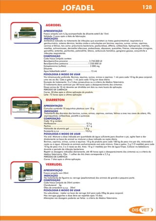 DIS VET
DIS VET
JOFADEL 128
AGRODEL
APRESENTAÇÃO
INDICAÇÃO
Antibiótico indicado no tratamento de infecções que acometem os tratos gastrointestinal, respiratório e
genitourinário, sistema dérmico, tecidos moles e articulações em bovinos, equinos, suínos, ovinos, caprinos,
caninos e felinos, tais como: pneumonia bacteriana, pasteurelose, difteria, colibacilose, leptospirose, metrites,
mastites, actinomicoses, dermatite infecciosa, piobaciloses, abscessos, queratites, frieiras, intervenções cirúrgicas,
garrotilho, enterites, peritonites, pielonefrite, tétano, carbúnculo hemático, gangrena gasosa, conjuntivite e
infecções respiratórias.
Frasco-ampola com 6,5g acompanhado de diluente estéril de 15ml.
Validade: 2 anos após a data de fabricação.
COMPOSIÇÃO
Cada frasco-ampola contém:
Benzilpenicilina procaína ................................ 3.750.000 UI
Benzilpenicilina potássica ...............................1.250.000 UI
Estreptomicina (sulfato) .................................... 2.000 mg
Diluente:
Água bidestilada estéril ......................................15 mL
POSOLOGIA E MODO DE USAR
Via intramuscular profunda. Bovinos, equinos, suínos, ovinos e caprinos: 1 mL para cada 10 kg de peso corporal,
uma vez ao dia. Cães e gatos: 1 mL para cada 10 kg em dose diária.
Duração do tratamento: 3 a 5 dias consecutivos ou a critério do Médico Veterinário.
O tratamento deve continuar por 48 horas após o desaparecimento dos sintomas.
Doses acima de 10 mL deverão ser divididas em dois ou mais locais de aplicação.
PERÍODO DE CARÊNCIA
Carne: 30 dias após a última aplicação do produto.
Leite: 72 horas após a última aplicação
DIARRETON
APRESENTAÇÃO
INDICAÇÃO
Tratamento das diarréias dos bovinos, suínos, ovinos, caprinos, caninos, felinos e aves nos casos de cólera, tifo,
espiroquetose, colibacilose, paratifo e pulorose.
Cartucho contendo 10 saquinhos plásticos com 10 g.
COMPOSIÇÃO
Cada 10 g contém:
Norfloxacino .............................................. 0,5 g
Pectina ....................................................... 0,1 g
Hidróxido de alumínio gel ...................... 1,0 g
Excipiente q.s.p. ........................................10,0 g
POSOLOGIA E MODO DE USAR
Via oral. Misturar a dose indicada em quantidade de água suficiente para dissolver o pó, agitar bem e dar
diretamente na boca do animal ou misturar a dose indicada na ração diária.
Bovinos, caprinos, ovinos, suínos e equinos: 10 g do produto para cada 100 kg de peso vivo por dia, misturado à
ração ou à água. Alimente os animais exclusivamente com esta mistura. Cães e gatos: 5 g (1/2 medida) para cada
10 kg de peso vivo, 2 a 3 vezes ao dia. Aves: 10 g (1 medida) por litro de água limpa. Colocar no bebedouro
durante o período de infecção bacteriana.
Repetir as dosagens indicadas diariamente, até 48 horas após o desaparecimento dos sintomas ou a critério do
Médico Veterinário. Obs.: 1 colher de chá cheia corresponde a 2,5 g.
PERÍODO DE CARÊNCIA
Carne: 7 dias após a última aplicação.
VERRUDEL
APRESENTAÇÃO
INDICAÇÃO
No tratamento de figueira ou verruga (papilomatose) dos animais de grande e pequeno porte.
Frasco-ampola com 20ml.
COMPOSIÇÃO
Cada frasco-ampola de 20ml contém:
Clorobutanol 5g
Óleo de amendoim q.s.p. 20ml
POSOLOGIA E MODO DE USAR
Via subcutânea : injetar no locar da verruga 4ml para cada 20kg de peso corporal.
Nas verrugas gigantes a dose deve ser repetida após 10 dias.
Alterações nas dosagens poderão ser feitas a critério do Médico Veterinário.
 