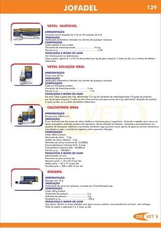 DIS VET
DIS VET
JOFADEL 129
VETOL INJETÁVEL
APRESENTAÇÃO
INDICAÇÃO
Medicação antiemética indicada nos vômitos de qualquer natureza.
Cartucho com 6 ampolas de 2 mL ou 50 ampolas de 2ml.
COMPOSIÇÃO
Cada ampola (2 mL) contém:
Cloridrato de metoclopramida............................ 10 mg
Veículo q.s.p. ........................................................... 2 Ml
POSOLOGIA E MODO DE USAR
Via intramuscular ou endovenosa.
Cães e gatos: aplicar 0,1 a 0,2 mL do produto por kg de peso corporal, 3 vezes ao dia, ou a critério do Médico
Veterinário.
VETOL SOLUÇÃO ORAL
APRESENTAÇÃO
INDICAÇÃO
Medicação antiemética indicada nos vômitos de qualquer natureza.
Frasco com 20 mL.
COMPOSIÇÃO
Cada mL (20 gotas) contém:
Cloridrato de metoclopramida.................. 5 mg
Veículo q.s.p.................................................1 mL
POSOLOGIA E MODO DE USAR
Via oral. Cães e gatos até 4 kg: Administrar 2,5 mg de cloridrato de metoclopramida (10 gotas do produto)
por kg de peso corporal, 3 vezes ao dia. Para caninos com peso acima de 4 kg, administrar 40 gotas do produto,
3 vezes ao dia, ou a critério do Médico Veterinário.
CALCIOTRON ORAL
APRESENTAÇÃO
INDICAÇÃO
É um reconstituinte dos níveis de cálcio, fósforo e vitaminas para o organismo. Estimula o apetite, atua como um
tônico energético, evitando quadros de raquitismo. Muito utilizado em fêmeas , lactantes e principalmente nos
quadros de eclampsia. Melhora a conversão alimentar, logo promove maior ganho de peso ao animal. Aumenta a
imunidade ou seja, a resistência orgânica contra possíveis infecções.
Frascos com 100ml e 1L.
COMPOSIÇÃO
Cada 100ml contem:
Gliconato de cálcio 2,5g
Fosfato de cálcio tribásico 2,5g
Palmitato de retinol (vitamina A) 25.000UI
Cianocobalamina (vitamina B12) 0,5mg
Colecalciferol (vitamina D3) 40.000 UI
Veículo q.s.p. 100,00ml
POSOLOGIA E MODO DE USAR
Administrado via oral.
Preconiza-se para animais de:
Pequeno porte = 10 a 20 ml por dia
Médio porte = 30 a 15 ml por dia
Grande porte = 300 a 400 ml por dia
DOLEMIL
APRESENTAÇÃO
INDICAÇÃO
Tratamento da sarna em pássaros, causada por Cnemidocoptes spp.
Bisnaga com 10 g.
COMPOSIÇÃO
Cada 100 g contém:
Carbonato de potássio..............................3 g
Sulfureto de potássio.................................3 g
Excipiente q.s.p..........................................100 g
POSOLOGIA E MODO DE USAR
Uso tópico. Molhar as áreas afetadas com água morna e aplicar uma camada fina no local , sem esfregar.
Pode-se repetir a operação 2 a 3 vezes ao dia.
 