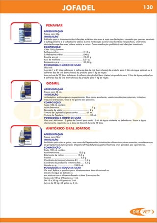 DIS VET
DIS VET
JOFADEL 130
PENAVIAR
APRESENTAÇÃO
INDICAÇÃO
Indicado para o tratamento das infecções entéricas das aves e suas manifestações, causadas por germes sensíveis
à sulfaguanidina e à sulfadiazina sódica. Como medicação auxiliar nas diarréias inespecíficas, síndromes
desinteriformes das aves, cólera aviária e coriza. Como medicação profilática nas infecções intestinais.
Frasco com 30g.
COMPOSIÇÃO
Cada 100 g contém:
Sulfaguanidina ..................................... 2,10 g
Sulfadiazina sódica ............................. 3,00 g
Enxofre em pó ...................................... 25,00 g
Azul de metileno .................................. 0,01 g
Excipiente q.s.p. .................................. 100,00 g
POSOLOGIA E MODO DE USAR
Uso oral.
Aves de 1 a 21 dias: adicionar 4 colheres das de chá (bem cheias) do produto para 1 litro de água potável ou 6
colheres das de chá (bem cheias) do produto para 1 kg de ração.
Aves acima de 21 dias: adicionar 6 colheres das de chá (bem cheias) do produto para 1 litro de água potável ou
8 colheres das de chá (bem cheias) do produto para 1 kg de ração.
GOSMIL
APRESENTAÇÃO
INDICAÇÃO
Antisséptico, antitussígeno e expectorante. Atua como emoliente, usado nas afecções catarrais, irritações
traqueo-brônquicas, tosse e na gosma dos pássaros.
Frasco com 30 mL.
COMPOSIÇÃO
Cada 100 mL contém:
Ácido benzóico .................................................. 1 g
Benzoato de sódio .......................................... 2 g
Tintura de Cephaellis ipecacuanha ............ 67 mL
Tintura de Capilaria ........................................ 30 mL
POSOLOGIA E MODO DE USAR
Uso oral. Adicionar 12 gotas de Gosmil para cada 15 mL de água existente no bebedouro. Trocar a água
diariamente, repetindo-se a dose de Gosmil durante 10 dias.
ANITÓXICO ORAL JOFATOX
APRESENTAÇÃO
INDICAÇÃO
Antitóxico para cães e gatos, nos casos de:Hepatopatias,intoxicações alimentares,stress,anemias,convalescenças
de piroplasmose,leptospiroses ehepatonefrites,distúrbios gastrointestinais enos períodos pós-operatórios.
Frasco com 20ml
COMPOSIÇÃO
Cada 100 mL contém:
Acetilmetionina.............................. 10,0 g
Bitartarato de colina .................... 10,0 g
Inositol ............................................. 5,0 g
Cloridrato de tiamina (vitamina B1) ......... 1,0 g
Cloridrato de piridoxina (vitamina B6) ..... 0,5 g
Veículo q.s.p. ......................... 100,0 mL
POSOLOGIA E MODO DE USAR
Via oral. Aplicar o produto puro diretamentena boca do animal ou
diluído na água de bebida ou
em mistura com o alimento.Repetir a dose 3 vezes ao dia.
Abaixo de 10 kg: 20 gotas ou 1 mL
De 10 a 30 kg: 40 gotas ou 2 mL
Acima de 30 kg: 60 gotas ou 3 mL.
 