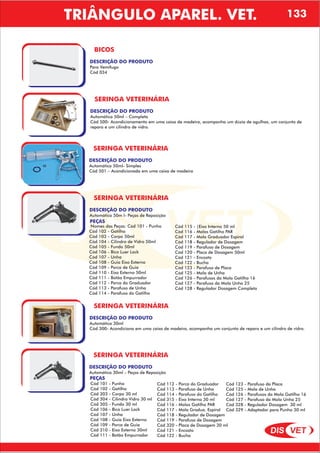DIS VET
DIS VET
BICOS
DESCRIÇÃO DO PRODUTO
Para Vemífugo
Cód 034
SERINGA VETERINÁRIA
DESCRIÇÃO DO PRODUTO
Automática 50ml – Completa
Cód 500- Acondicionamento em uma caixa de madeira, acompanha um dúzia de agulhas, um conjunto de
reparo e um cilindro de vidro.
SERINGA VETERINÁRIA
DESCRIÇÃO DO PRODUTO
Automática 50ml- Simples
Cód 501 – Acondicionada em uma caixa de madeira
SERINGA VETERINÁRIA
DESCRIÇÃO DO PRODUTO
Automática 50m l- Peças de Reposição
PEÇAS
Nomes das Peças: Cód 101 - Punho
Cód 102 - Gatilho
Cód 103 - Corpo 50ml
Cód 104 - Cilindro de Vidro 50ml
Cód 105 - Fundo 50ml
Cód 106 - Bico Luer Lock
Cód 107 - Unha
Cód 108 - Guia Eixo Externo
Cód 109 - Porca de Guia
Cód 110 - Eixo Externo 50ml
Cód 111 - Botão Empurrador
Cód 112 - Porca do Graduador
Cód 113 - Parafuso de Unha
Cód 114 - Parafuso do Gatilho
Cód 115 - |Eixo Interno 50 ml
Cód 116 - Molas Gatilho PAR
Cód 117 - Mola Graduador Espiral
Cód 118 - Regulador de Dosagem
Cód 119 - Parafuso de Dosagem
Cód 120 - Placa de Dosagem 50ml
Cód 121 - Encosto
Cód 122 - Bucha
Cód 123 - Parafuso de Placa
Cód 125 - Mola de Unha
Cód 126 - Parafusos da Mola Gatilho 16
Cód 127 - Parafuso da Mola Unha 25
Cód 128 - Regulador Dosagem Completo
SERINGA VETERINÁRIA
DESCRIÇÃO DO PRODUTO
Automática 30ml
Cód 300- Acondiciona em uma caixa de madeira, acompanha um conjunto de reparo e um cilindro de vidro.
SERINGA VETERINÁRIA
DESCRIÇÃO DO PRODUTO
Automática 30ml – Peças de Reposição
PEÇAS
Cód 101 - Punho
Cód 102 - Gatilho
Cód 303 - Corpo 30 ml
Cód 304 - Cilindro Vidro 30 ml
Cód 305 - Fundo 30 ml
Cód 106 - Bico Luer Lock
Cód 107 - Unha
Cód 108 - Guia Eixo Externo
Cód 109 - Porca de Guia
Cód 310 - Eixo Externo 30ml
Cód 111 - Botão Empurrador
Cód 112 - Porca do Graduador
Cód 113 - Parafuso de Unha
Cód 114 - Parafuso do Gatilho
Cód 315 - Eixo Interno 30 ml
Cód 116 - Molas Gatilho PAR
Cód 117 - Mola Gradua. Espiral
Cód 118 - Regulador de Dosagem
Cód 119 - Parafuso de Dosagem
Cód 320 - Placa de Dosagem 30 ml
Cód 121 - Encosto
Cód 122 - Bucha
Cód 123 - Parafuso da Placa
Cód 125 - Mola de Unha
Cód 126 - Parafusos da Mola Gatilho 16
Cód 127 - Parafuso da Mola Unha 25
Cód 328 - Regulador Dosagem 30 ml
Cód 329 - Adaptador para Punho 30 ml
TRIÂNGULO APAREL. VET. 133
 