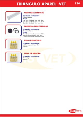 DIS VET
DIS VET
VIDRO PARA SERINGAS
DESCRIÇÃO DO PRODUTO
Cilindro de Vidro
PEÇAS
Cód 104 - Cilindro de Vidro Auto. 50ml
Cód 304 - Cilindro de Vidro Auto. 30 ml
Cód 030 - Cilindro de Vidro Man. 25ml
BORRACHA PARA SERINGAS
DESCRIÇÃO DO PRODUTO
Conjuto de Reparo
PEÇAS
Cód 124- conjunto de reparo auto. 50ml
Cód 324- conjunto reparo auto. 30ml
Cód 029- conjunto de reparo man. 25ml
ÓLEO LUBRIFICANTE
DESCRIÇÃO DO PRODUTO
Lubrificante para Seringas 40ml
Cód 036
CAIXA DE MADEIRA
DESCRIÇÃO DO PRODUTO
Para Seringas
Cód 040
TRIÂNGULO APAREL. VET. 134
 