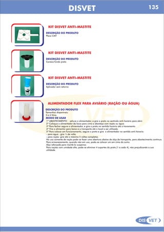 DIS VET
DIS VET
DISVET
KIT DISVET ANTI-MASTITE
DESCRIÇÃO DO PRODUTO
Placa CMT
KIT DISVET ANTI-MASTITE
DESCRIÇÃO DO PRODUTO
Caneca fundo preto
KIT DISVET ANTI-MASTITE
DESCRIÇÃO DO PRODUTO
Aplicador sem retorno
ALIMENTADOR FLEX PARA AVIÁRIO (RAÇÃO OU ÁGUA)
DESCRIÇÃO DO PRODUTO
Tamanhos disponíveis:
3 e 6 litros
MODO DE USAR
1º ABASTECIMENTO : sehure o alimentador, e gire o prato no sentindo anti-horário para abrir.
2º Coloque o alimentador de boca para cima e abasteça com ração ou água.
3º Para fechar segure o alimentador, e gire o prato no sentido horário até o travamento.
4º Vire o alimentor para baixo e o transporte até o local a ser utilizado.
5º Para colocar em funcionamento, segure o prato e gire o alimentador no sentido anti-hórario:
- para água : gire ¼ de volta.
- para ração: gire até o máximo 5 voltas completas.
No uso somente de ração pode-se fazer uma abertura abaixo de alça de transporte, para abastecimento contínuo.
Para armanezamento, quando não em uso, pode-se colocar um em cima do outro.
Alça reforçada para mantê-lo suspenso.
Para rações com umidade alta, pode-se eliminar 4 suportes do prato (1 a cada 4), não prejudicando a sua
utilidade.
135
 