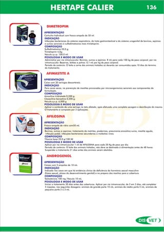 DIS VET
DIS VET
HERTAPE CALIER 136
DIMETROPIM
APRESENTAÇÃO
Cartucho Individual com frasco-ampola de 50 ml.
INDICAÇÃO
Infecções bacterianas do sistema respiratório, do trato gastrointestinal e do sistema urogenital de bovinos, eqüinos
e suínos sensíveis à sulfadimetoxina mais trimetoprim.
COMPOSIÇÃO
Sulfadimetoxina 20,0 g;
Trimetoprim 4,0g;
Veículo q.s.p. 100,0 ml.
POSOLOGIA E MODO DE USAR
Administrar por via intramuscular. Bovinos, suínos e eqüinos: 8 mL para cada 100 kg de peso corporal, por via
intramuscular. Bezerros, leitões e potros: 0,1 mL por kg de peso corporal.
Período de carência: O leite e carne dos animais tratados só deverão ser consumidos após 10 dias do término
do tratamento.
AFIMASTITE A
APRESENTAÇÃO
INDICAÇÃO
Para vacas secas, na prevenção de mastites provocadas por microorganismos sensíveis aos componentes da
formulação.
COMPOSIÇÃO
Amoxilina triidratada 0,200 g;
Cloxacilina benzatina 0,200 g;
Veículo q.s.p. 6,000 g.
Caixa com 30 seringas descartáveis.
POSOLOGIA E MODO DE USAR
Aplicar o conteúdo de uma seringa no teto afetado, após efetuada uma completa secagem e desinfecção do mesmo.
O tratamento é composto por 3 aplicações.
AFILOSINA
APRESENTAÇÃO
INDICAÇÃO
Bovinos, suinos e caprinos: tratamento de metrites, piodermas, pneumonia enzoótica suína, mastite aguda,
infecção podal, infecções bacterianas secundarias a moléstias virais.
COMPOSIÇÃO
Tilosina base 20,0 g/100 Ml
Frasco-ampola de vidro com50 mL
POSOLOGIA E MODO DE USAR
Aplicar por via intramuscular 1 ml de AFILOSINA para cada 20 Kg de peso por dia.
Período de carência: O leite dos animais tratados, não deve se destinado á alimentação antes de 48 horas.
Suspender o tratamento 21 dias antes dos animais serem abatidos.
ANDROGENOL
APRESENTAÇÃO
INDICAÇÃO
Indicado nos casos em que há evidencia clinica de deficiência do hormônio sexual masculino
(frieza sexual, atraso do desenvolvimento genital) e no preparo dos machos para a cobertura.
COMPOSIÇÃO
Testosterona 100 mg /Veículo 10 mL.
Caixas com 5 ampolas de 10 mL.
POSOLOGIA E MODO DE USAR
Iniciar o tratamento 30 dias antes das coberturas. Aplicar por via intramuscular, de 3 em 3 dias, até completar
5 injeções, nas seguintes dosagens: animais de grande porte 10 mL, animais de médio porte 5 mL, animais de
pequeno porte 2 a 3 mL.
 