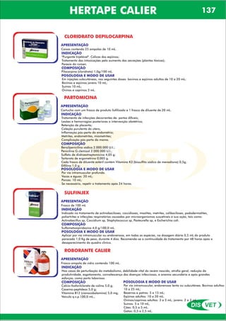 DIS VET
DIS VET
HERTAPE CALIER 137
CLORIDRATO DEPILOCARPINA
APRESENTAÇÃO
Caixas contendo 25 ampolas de 10 mL.
INDICAÇÃO
''Purgante Injetável''. Cólicas dos eqüinos;
Tratamento das intoxicações pelo aumento das secreções (plantas tóxicas);
Paresia do rúmen.
COMPOSIÇÃO
Pilocarpina (cloridrato) 1,0g/100 mL.
POSOLOGIA E MODO DE USAR
Em injeções subcutâneas, nas seguintes doses: bovinos e eqüinos adultos de 10 a 20 mL;
Bovinos e eqüinos jovens 10 mL;
Suínos 10 mL;
Ovinos e caprinos 5 mL.
PARTOMICINA
APRESENTAÇÃO
INDICAÇÃO
Tratamento de infecções decorrentes de: partos difíceis;
Lesões e hemorragias posteriores a intervenção obstétrica;
Retenção de placenta;
Coleção purulenta do útero,
Inflamação pós-parto do endométrio;
Metrites, endometrites, miometrites;
Complicação pós-parto da mama.
COMPOSIÇÃO
Benzilpenicilina sódica 2.000.000 U.I.;
Penicilina G clemizol 2.000.000 U.I.;
Sulfato de diidroestreptomicina 4,05 g;
Tartarato de ergometrina 0,005 g.
Cada frasco de diluente estéril contém Vitamina K3 (bissulfito sódico de menadiona) 0,5g;
Difilina 1,0 g;
Cartucho com um frasco de produto liofilizado e 1 frasco de diluente de 20 mL.
POSOLOGIA E MODO DE USAR
Por via intramuscular profunda.
Vacas e éguas: 20 mL;
Porcas: 10 mL;
Se necessário, repetir o tratamento após 24 horas.
SULFINJEX
APRESENTAÇÃO
INDICAÇÃO
Indicado no tratamento de actinobaciloses, coccidioses, mastites, metrites, colibaciloses, pododermatites,
poliartrites e infecções respiratórias causadas por microorganismos suscetíveis à sua ação, tais como:
Actinobacillus sp, Coccidium sp, Staphylococcus sp, Pasteurella sp, e Escherichia coli.
COMPOSIÇÃO
Sulfametoxipiridazina 4,0 g/100,0 mL.
Frasco de 100 mL
POSOLOGIA E MODO DE USAR
Aplicar por via intramuscular ou endovenosa, em todas as espécies, na dosagem diária 0,5 mL do produto
paracada 1,0 Kg de peso, durante 4 dias. Recomenda-se a continuidade do tratamento por 48 horas após o
desaparecimento do quadro clinico.
ROBORANTE CALIER
APRESENTAÇÃO
INDICAÇÃO
Nos casos de perturbação do metabolismo, debilidade vital do recém nascido, atrofia geral, redução da
produtividade, esgotamento, convalescença das doenças infecciosas, e anemia secundária e após grandes
esforços, como parto laborioso.
COMPOSIÇÃO
Cálcio-fosforilcloreto de colina 5,0 g;
Caseína-peptídeos 5,0 g;
Vitamina B12 (cianocobalamina) 5,0 mg;
Veículo q.s.p.100,0 mL.,
Frasco-ampola de vidro contendo 100 mL.
POSOLOGIA E MODO DE USAR
Por via intramuscular, endovenosa lenta ou subcutânea. Bovinos adultos:
10 a 25 mL;
Bezerros e potros: 5 a 15 mL;
Eqüinos adultos: 10 a 20 mL.
Ovinos/caprinos adultos: 3 a 5 mL; jovens: 2 a 3 mL.
Suínos: 5 a 10 mL,
Cães: 0,5 a 5 mL.
Gatos: 0,5 a 2,5 mL.
 