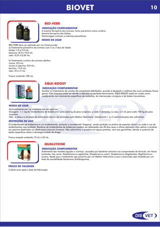 DIS VET
DIS VET
BIOVET
BIO-FERR
INDICAÇÃO COMPLEMENTAR
A anemia ferropriva dos animais, tanto preventiva como curativa.
Anemia ferropriva dos leitões.
Hemorragias crônicas e anemias parasitárias.
MODO DE USAR
BIO-FERR deve ser aplicado por via intramuscular
a) Tratamento preventivo de animais com 2 ou 3 dias de idade:
leitões 1,0 a 2,0 mL;
bezerros: 8,0 a 10,0 mL;
cães: 0,25 a 0,50 mL;
b) Tratamento curativo de animais adultos:
suínos: 8,0 mL;
ovinos e caprinos: 8,0 mL;
bovinos: 15,0 mL;
cães: 0,5 a 5 mL.
Frasco contendo 100 mL.
EQUI-BOOST
INDICAÇÃO COMPLEMENTAR
Auxiliar no tratamento de cavalos de competição debilitados, quando é desejada a melhora das suas condições físicas
gerais. Esta fraqueza pode ser devida a doenças ou ao forte treinamento. EQUI-BOOST pode ser usado como
coadjuvante nos tratamentos específicos de moléstias, de intervenções cirúrgicas e de lesões traumáticas.
MODO DE USAR
Exclusivamente por via intramuscular em eqüinos.
Dosagem: 1,1 mg de "Undecilenato de boldenona" para cada kg de peso corpóreo, a cada 3 semanas, ou seja, 2,2 mL para cada 100 kg de peso
corpóreo.
Obs.: a dose e a duração do tratamento devem ser avaliados pelo Médico Veterinário. Geralmente 1 ou 2 administrações são suficientes.
RESTRIÇÕES DE USO
O Undecilenato de boldenona é um anabolizante, portanto é considerado "dopping", sendo proibido na prática de esportes oficiais ou onde o uso de
anabolizantes seja proibido. Resíduos de Undecilenato de boldenona podem ser detectados até 40 dias após a última aplicação.Não aplicar o produto
em eqüinos destinados ao abate para consumo humano. Não administrar o produto em éguas prenhes, nem aos garanhões, devido a ausência de
dados específicos sobre a teratogenicidade da droga.
Frasco-ampola contendo 10 mL e 50 mL.
QUALLYXINE
INDICAÇÃO COMPLEMENTAR
Tratamento das mastites agudas e crônicas, causadas por bactérias sensíveis aos componentes da fórmula, em Vacas
Lactantes, tais como: Staphylococcus agalactiae, Streptococcus uneris, Streptococcus disgalactiae, Staphilococcus
aureus, desde que o tratamento seja prescrito por um Médico Veterinário e que a prescrição seja validade por um
teste de sensibilidade bacteriana (Antibiograma).
PRAZO DE VALIDADE
2 (dois) anos após a data de fabricação.
10
 