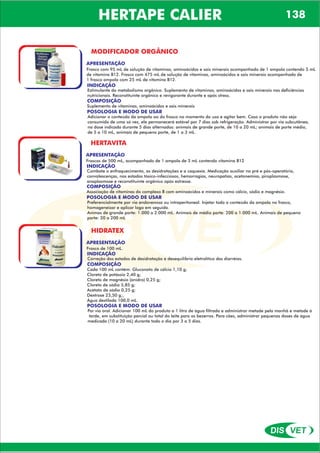 DIS VET
DIS VET
HERTAPE CALIER 138
MODIFICADOR ORGÂNICO
APRESENTAÇÃO
Frasco com 95 mL de solução de vitaminas, aminoácidos e sais minerais acompanhado de 1 ampola contendo 5 mL
de vitamina B12. Frasco com 475 mL de solução de vitaminas, aminoácidos e sais minerais acompanhado de
1 frasco ampola com 25 mL de vitamina B12.
INDICAÇÃO
Estimulante do metabolismo orgânico. Suplemento de vitaminas, aminoácidos e sais minerais nas deficiências
nutricionais. Reconstituinte orgânico e revigorante durante e após stress.
COMPOSIÇÃO
Suplemento de vitaminas, aminoácidos e sais minerais
POSOLOGIA E MODO DE USAR
Adicionar o conteúdo da ampola ao do frasco no momento do uso e agitar bem. Caso o produto não seja
consumido de uma só vez, ele permanecerá estável por 7 dias sob refrigeração. Administrar por via subcutânea,
na dose indicada durante 5 dias alternados: animais de grande porte, de 10 a 20 mL; animais de porte médio,
de 5 a 10 mL, animais de pequeno porte, de 1 a 3 mL.
HERTAVITA
APRESENTAÇÃO
INDICAÇÃO
Combate o enfraquecimento, as desidratações e a caquexia. Medicação auxiliar no pré e pós-operatório,
convalescenças, nos estados tóxico-infecciosos, hemorragias, neuropatias, acetonemias, piroplasmose,
anaplasmose e reconstituinte orgânico após estresse.
COMPOSIÇÃO
Associação de vitaminas do complexo B com aminoácidos e minerais como cálcio, sódio e magnésio.
Frascos de 500 mL, acompanhado de 1 ampola de 3 mL contendo vitamina B12
POSOLOGIA E MODO DE USAR
Preferencialmente por via endovenosa ou intraperitoneal. Injetar todo o conteúdo da ampola no frasco,
homogeneizar e aplicar logo em seguida.
Animas de grande porte: 1.000 a 2.000 mL. Animais de médio porte: 200 a 1.000 mL. Animais de pequeno
porte: 20 a 200 mL
HIDRATEX
APRESENTAÇÃO
INDICAÇÃO
Correção dos estados de desidratação e desequilíbrio eletrolítico das diarréias.
COMPOSIÇÃO
Cada 100 mL contém: Gluconato de cálcio 1,10 g;
Cloreto de potássio 2,40 g;
Cloreto de magnésio (anidro) 0,25 g;
Cloreto de sódio 5,85 g;
Acetato de sódio 0,25 g;
Dextrose 23,50 g;,
Água destilada 100,0 mL.
Frasco de 100 mL.
POSOLOGIA E MODO DE USAR
Por via oral. Adicionar 100 mL do produto a 1 litro de água filtrada e administrar metade pela manhã e metade à
tarde, em substituição parcial ou total do leite para os bezerros. Para cães, administrar pequenas doses de água
medicada (10 a 20 mL) durante todo o dia por 3 a 5 dias.
 