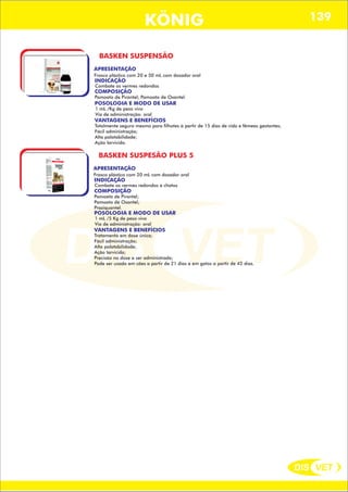 DIS VET
DIS VET
KÖNIG 139
BASKEN SUSPENSÃO
APRESENTAÇÃO
Frasco plástico com 20 e 50 mL com dosador oral
INDICAÇÃO
Combate os vermes redondos
COMPOSIÇÃO
Pamoato de Pirantel; Pamoato de Oxantel.
POSOLOGIA E MODO DE USAR
1 mL /Kg de peso vivo
Via de administração: oral
VANTAGENS E BENEFÍCIOS
Totalmente seguro mesmo para filhotes á partir de 15 dias de vida e fêmeas gestantes;
Fácil administração;
Alta palatabilidade;
Ação larvicida.
BASKEN SUSPESÃO PLUS 5
APRESENTAÇÃO
INDICAÇÃO
Combate os vermes redondos e chatos
COMPOSIÇÃO
Pamoato de Pirantel;
Pamoato de Oxantel;
Praziquantel.
Frasco plástico com 20 mL com dosador oral
POSOLOGIA E MODO DE USAR
1 mL /5 Kg de peso vivo
Via de administração: oral
VANTAGENS E BENEFÍCIOS
Tratamento em dose única;
Fácil administração;
Alta palatabilidade;
Ação larvicida;
Precisão na dose a ser administrada;
Pode ser usado em cães a partir de 21 dias e em gatos a partir de 42 dias.
 