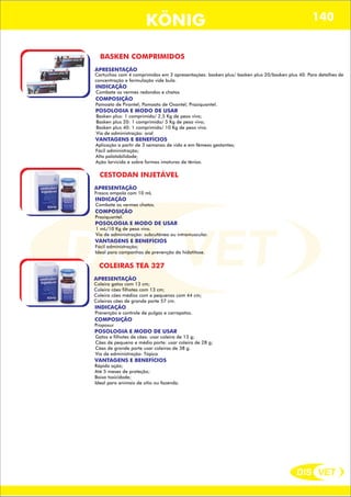 DIS VET
DIS VET
KÖNIG 140
BASKEN COMPRIMIDOS
APRESENTAÇÃO
Cartuchos com 4 comprimidos em 3 apresentações: basken plus/ basken plus 20/basken plus 40. Para detalhes de
concentração e formulação vide bula.
INDICAÇÃO
Combate os vermes redondos e chatos
COMPOSIÇÃO
Pamoato de Pirantel; Pamoato de Oxantel; Praziquantel.
POSOLOGIA E MODO DE USAR
Basken plus: 1 comprimido/ 2,5 Kg de peso vivo;
Basken plus 20: 1 comprimido/ 5 Kg de peso vivo;
Basken plus 40: 1 comprimido/ 10 Kg de peso vivo.
Via de administração: oral
VANTAGENS E BENEFÍCIOS
Aplicação a partir de 3 semanas de vida e em fêmeas gestantes;
Fácil administração;
Alta palatabilidade;
Ação larvicida e sobre formas imaturas de tênias.
CESTODAN INJETÁVEL
APRESENTAÇÃO
INDICAÇÃO
Combate os vermes chatos.
COMPOSIÇÃO
Praziquantel.
Frasco ampola com 10 mL
POSOLOGIA E MODO DE USAR
1 mL/10 Kg de peso vivo.
Via de administração: subcutânea ou intramuscular.
VANTAGENS E BENEFÍCIOS
Fácil administração;
Ideal para campanhas de prevenção da hidatitose.
COLEIRAS TEA 327
APRESENTAÇÃO
INDICAÇÃO
Prevenção e controle de pulgas e carrapatos.
COMPOSIÇÃO
Propoxur
Coleira gatos com 13 cm;
Coleira cães filhotes com 13 cm;
Coleira cães médios com e pequenos com 44 cm;
Coleiras cães de grande porte 57 cm.
POSOLOGIA E MODO DE USAR
Gatos e filhotes de cães: usar coleira de 13 g;
Cães de pequeno e médio porte: usar coleira de 28 g;
Cães de grande porte usar coleiras de 38 g.
Via de administração: Tópica
VANTAGENS E BENEFÍCIOS
Rápida ação;
Até 5 meses de proteção;
Baixa toxicidade;
Ideal para animais de sítio ou fazenda.
 
