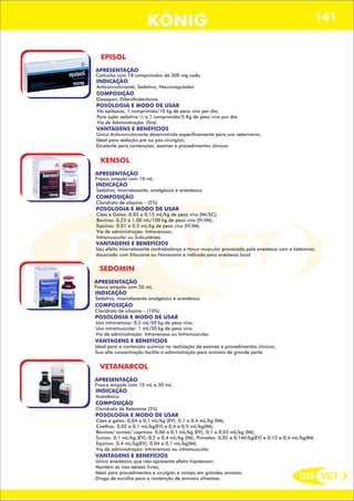 DIS VET
DIS VET
KÖNIG 141
EPISOL
APRESENTAÇÃO
Cartucho com 18 comprimidos de 300 mg cada.
INDICAÇÃO
Anticonvulsivante; Sedativo; Neuroregulador.
COMPOSIÇÃO
Diazepan; Difenilhidantoína.
POSOLOGIA E MODO DE USAR
Na epilepsia, 1 comprimido/10 kg de peso vivo por dia;
Para ação sedativa ½ a 1 comprimido/5 Kg de peso vivo por dia.
Via de Administração: Oral.
VANTAGENS E BENEFÍCIOS
Único Anticonvulsivante desenvolvido especificamente para uso veterinário;
Ideal para sedação pré ou pós-cirúrgica;
Excelente para contenções, exames e procedimentos clínicos.
KENSOL
APRESENTAÇÃO
INDICAÇÃO
Sedativo, miorrelaxante, analgésico e anestésico
COMPOSIÇÃO
Cloridrato de xilazina – (2%)
Frasco ampola com 10 mL.
POSOLOGIA E MODO DE USAR
Cães e Gatos: 0,05 a 0,15 mL/kg de peso vivo (IM/SC);
Bovinos: 0,25 a 1,00 mL/100 kg de peso vivo (IV/IM);
Eqüinos: 0,01 a 0,3 mL/kg de peso vivo (IV/IM).
Via de administração: Intravenoso;
Intramuscular ou Subcutâneo.
VANTAGENS E BENEFÍCIOS
Seu efeito miorrelaxante contrabalança o tônus muscular provocado pela anestesia com a ketamina;
Associado com Xilocaína ou Novocaína é indicado para anestesia local.
SEDOMIN
APRESENTAÇÃO
INDICAÇÃO
Sedativo, miorrelaxante analgésico e anestésico
COMPOSIÇÃO
Cloridrato de xilazina – (10%)
Frasco ampola com 20 mL.
POSOLOGIA E MODO DE USAR
Uso intravenoso: 0,5 mL/50 kg de peso vivo;
Uso intramuscular: 1 mL/50 kg de peso vivo.
Via de administração: Intravenoso ou Intramuscular.
VANTAGENS E BENEFÍCIOS
Ideal para a contenção química na realização de exames e procedimentos clínicos;
Sua alta concentração facilita a administração para animais de grande porte.
VETANARCOL
APRESENTAÇÃO
INDICAÇÃO
Anestésico.
COMPOSIÇÃO
Cloridrato de Ketamina (5%)
Frasco ampola com 10 mL e 50 mL.
POSOLOGIA E MODO DE USAR
Cães e gatos: 0,04 a 0,1 mL/kg (EV); 0,1 a 0,4 mL/kg (IM);
Coelhos: 0,02 a 0,1 mL/kg(EV) e 0,4 a 0,5 mL/kg(IM);
Bovinos/ ovinos/ caprinos: 0,06 a 0,1 mL/kg (EV); 0,1 a 0,03 mL/kg (IM);
Suínos: 0,1 mL/kg (EV); 0,2 a 0,4 mL/kg (IM); Primatas: 0,02 a 0,1Ml/kg(EV) e 0,12 a 0,4 mL/kg(IM)
Eqüinos: 0,4 mL/kg(EV); 0,04 a 0,1 mL/kg(IM).
Via de administração: Intravenoso ou intramuscular.
VANTAGENS E BENEFÍCIOS
Único anestésico que não apresenta efeito hipotensor;
Mantém as vias aéreas livres;
Ideal para procedimentos e cirurgias a campo em grandes animais;
Droga de escolha para a contenção de animais silvestres.
 