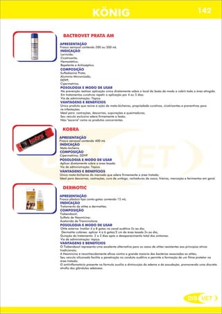 DIS VET
DIS VET
KÖNIG 142
BACTROVET PRATA AM
APRESENTAÇÃO
Frasco aerossol contendo 200 ou 500 mL
INDICAÇÃO
Larvicida;
Cicatrizante;
Hemostático;
Repelente e Antisséptico.
COMPOSIÇÃO
Sulfadiazina Prata;
Alumínio Micronizado;
DDVP;
Cipermetrina.
POSOLOGIA E MODO DE USAR
Na prevenção realizar aplicação única diretamente sobre o local da lesão de modo a cobrir toda a área atingida.
Em tratamentos curativos repetir a aplicação por 4 ou 5 dias.
Via de administração: Tópica
VANTAGENS E BENEFÍCIOS
Único produto que reúne a ação de mata-bicheiras, propriedade curativas, cicatrizantes e preventivas para
re-infestações.
Ideal para: castrações, descornas, supurações e queimaduras;
Seu veículo exclusivo adere firmemente a lesão;
Não ''escorre'' como os produtos concorrentes.
KOBRA
APRESENTAÇÃO
INDICAÇÃO
Mata-bicheira
COMPOSIÇÃO
Cipermetrina; DDVP.
Frasco aerossol contendo 400 mL
POSOLOGIA E MODO DE USAR
Aplicar diretamente sobre a área lesada.
Via de administração: Tópica
VANTAGENS E BENEFÍCIOS
Único mata-bicheiras do mercado que adere firmemente a área tratada;
Ideal para descornas, castrações, cura de umbigo, rachaduras de casco, frieiras, marcação e ferimentos em geral.
DERMOTIC
APRESENTAÇÃO
INDICAÇÃO
Tratamento de otites e dermatites.
COMPOSIÇÃO
Tiabendazol;
Sulfato de Neomicina;
Acetonida de Triancinolona.
Frasco plástico tipo conta-gotas contendo 15 mL.
POSOLOGIA E MODO DE USAR
Otite externa: Instilar 4 a 8 gotas no canal auditivo 2x ao dia;
Dermatite cutânea: aplicar 4 a 6 gotas/2 cm da área lesada 2x ao dia;
Duração do tratamento: 2 a 3 dias após o desaparecimento total dos sintomas.
Via de administração: tópica.
VANTAGENS E BENEFÍCIOS
O Tiabendazol representa uma excelente alternativa para os casos de otites resistentes aos princípios ativos
tradicionais;
A Neomicina é reconhecidamente eficaz contra a grande maioria das bactérias associadas as otites;
Seu veiculo siliconado facilita a penetração no conduto auditivo e permite a formação de um filme protetor na
área tratada;
O antiinflamatório presente na fórmula auxilia a diminuição do edema e da exsudação, promovendo uma discreta
atrofia das glândulas sebáceas.
 