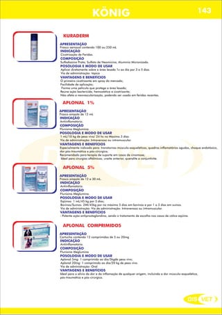 DIS VET
DIS VET
KÖNIG 143
KURADERM
APRESENTAÇÃO
Frasco aerossol contendo 100 ou 250 mL
INDICAÇÃO
Cicatrização de Feridas.
COMPOSIÇÃO
Sulfadiazina Prata; Sulfato de Neomicina; Alumínio Micronizado.
POSOLOGIA E MODO DE USAR
Aplicar diretamente sobre a área lesada 1x ao dia por 3 a 5 dias.
Via de administração: tópica
VANTAGENS E BENEFÍCIOS
O primeiro cicatrizante em spray do mercado;
Facilidade de aplicação;
Forma uma película que protege a área lesada;
Reúne ação bactericida, hemostática e cicatrizante;
Não afeta a neovascularização, podendo ser usado em feridas recentes.
APLONAL 1%
APRESENTAÇÃO
Frasco ampola de 12 mL
INDICAÇÃO
Antiinflamatório.
COMPOSIÇÃO
Flunixina Meglumina.
POSOLOGIA E MODO DE USAR
1 mL/10 kg de peso vivo/ 24 hs no Maximo 3 dias
Via de administração: Intravenoso ou intramuscular.
VANTAGENS E BENEFÍCIOS
Especialmente indicado para: transtornos músculo-esqueléticos, quadros inflamatórios agudos, choque endotóxico,
dor pós-traumática e pós-cirúrgica;
Recomendado para terapia de suporte em casos de cinomose;
Ideal para cirurgias oftálmicas, uveíte anterior, queralite e conjuntivite.
APLONAL 5%
APRESENTAÇÃO
Frasco ampola de 12 e 30 mL.
INDICAÇÃO
Antiinflamatório.
COMPOSIÇÃO
Flunixina Meglumina.
POSOLOGIA E MODO DE USAR
Eqüinos: 1 mL/45 kg por 5 dias;
Bovinos/Suínos: 2Ml/45kg por no máximo 5 dias em bovinos e por 1 a 3 dias em suínos.
Via de administração: Via de administração: Intravenoso ou intramuscular.
VANTAGENS E BENEFÍCIOS
: Potente ação antiprostaglandina, sendo o tratamento de escolha nos casos de cólica eqüina.
APLONAL COMPRIMIDOS
APRESENTAÇÃO
Cartucho contendo 12 comprimidos de 5 ou 20mg
INDICAÇÃO
Antiinflamatório.
COMPOSIÇÃO
Flunixina Meglumina
POSOLOGIA E MODO DE USAR
Aplonal 5mg: 1 comprimido ao dia/5kgde peso vivo;
Aplonal 20mg: 1 comprimido ao dia/20 kg de peso vivo.
Via de administração: Oral
VANTAGENS E BENEFÍCIOS
Ideal para o alivio da dor e da inflamação de qualquer origem, incluindo a dor músculo-esquelética,
pós-traumática e pós-cirúrgica.
 
