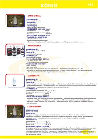 DIS VET
DIS VET
KÖNIG 144
CORT-DURAL
APRESENTAÇÃO
Frasco ampola de 5 mL
INDICAÇÃO
Antiinflamatório.
COMPOSIÇÃO
Acetato de Metil-Predinisolona.
POSOLOGIA E MODO DE USAR
VANTAGENS E BENEFÍCIOS
Aplicação em dose única;
Baixa atividade mineralocorticóide;
Indicado, para afecções músculo-esqueléticas, alérgicas e em infecções com toxicidade severas.
KURAMICINA
APRESENTAÇÃO
Frasco Ampola de 50 e 100 Ml
INDICAÇÃO
Antibiótico de longa ação
COMPOSIÇÃO
Oxitetraciclina Anfótera
POSOLOGIA E MODO DE USAR
1 mL/10kg de peso vivo
Via de administração: Intramuscular
VANTAGENS E BENEFÍCIOS
Amplo espectro;
Ação prolongada;
Seu veiculo exclusivo permite uma ação mais rápida, e mantém níveis terapêuticos/ até 5 dias.
·IMPORTANTE: Administrar durante no máximo 3 dias. Em casos crônicos, alternar 3 dias de tratamento com
4 dias sem medicação. Durante um período máximo de 3 meses.
CLOREXSYN
APRESENTAÇÃO
Frascos com 250 mL e1L
INDICAÇÃO
Produto de ação anti-séptica e desinfetante que auxilia na recuperação de diferentes afecções de pele, sobretudo as
piodermatites bacterianas e dermatites fúngicas. Sua composição que reúne princípios naturais com medicamentos
alopáticos alia a rápida ação com os efeitos calmantes e cicatrizantes.
COMPOSIÇÃO
Digluconato de Clorexidina a 20% ..........0,50 g
Branqueador óptico.....................0,05 g
Glicerina ................................5,00 g
Veículo q.s.p. ...................100,00 mL
POSOLOGIA E MODO DE USAR
Uso tópico. Agitar bem antes do uso. Aplicar massageando e produzindo espuma abundante, distribuindo por todo
o corpo do animal (pele e pêlo). Deixar o produto agir por 10 minutos ou conforme orientação do medico
veterinário, e então enxaguar com água morna e repetir a aplicação. No uso preventivo, proceder à aplicação a
cada quinze dias.
APRESENTAÇÃO
INDICAÇÃO
COMPOSIÇÃO
Propilenoglicol ...................... 3,00 g
Extrato de camomila ...............1,00 mL
Veículo q.s.p .......................... 100,00 mL
POSOLOGIA E MODO DE USAR
CERUMINSYN
APRESENTAÇÃO
Frascos com 250ml
INDICAÇÃO
A limpeza e remoção sistemática do cerúmen é uma das formas mais eficazes de evitar as otites.
Ceruminsyn é uma loção ideal para a higienização e hidratação do conduto auditivo externo dos cães e gatos.
Ajuda a prevenir a instalação das otites externas, e auxilia no controle das infecções já instaladas.
COMPOSIÇÃO
Propilenoglicol ...................... 3,00 g
Extrato de camomila ...............1,00 mL
Veículo q.s.p .......................... 100,00 mL
POSOLOGIA E MODO DE USAR
Uso tópico. Agitar bem antes do uso. Nas partes acessíveis da orelha, utilizar um algodão embebido com o produto
e promover a limpeza. No conduto auditivo deve-se gotejar o produto (5 a 10 gotas), e então realizar uma
massagem na base da orelha. Retire o excesso com o auxilio de um algodão limpo. Nos animais em tratamento
para otites externas, esse produto deve ser utilizado para limpeza prévia do conduto auditivo antes da aplicação
dos terapêuticos tópicos.
 