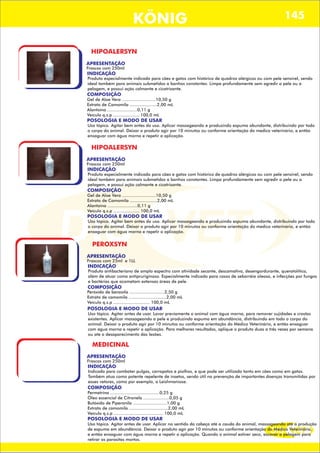 DIS VET
DIS VET
KÖNIG 145
HIPOALERSYN
APRESENTAÇÃO
Frascos com 250ml
INDICAÇÃO
Produto especialmente indicado para cães e gatos com histórico de quadros alérgicos ou com pele sensível, sendo
ideal também para animais submetidos a banhos constantes. Limpa profundamente sem agredir a pele ou a
pelagem, e possui ação calmante e cicatrizante.
COMPOSIÇÃO
Gel de Aloe Vera ..........................10,50 g
Extrato de Camomila .....................2,00 mL
Alantoína .......................0,11 g
Veículo q.s.p .................... 100,0 mL
POSOLOGIA E MODO DE USAR
Uso tópico. Agitar bem antes do uso. Aplicar massageando e produzindo espuma abundante, distribuindo por todo
o corpo do animal. Deixar o produto agir por 10 minutos ou conforme orientação do medico veterinário, e então
enxaguar com água morna e repetir a aplicação.
HIPOALERSYN
APRESENTAÇÃO
Frascos com 250ml
INDICAÇÃO
Produto especialmente indicado para cães e gatos com histórico de quadros alérgicos ou com pele sensível, sendo
ideal também para animais submetidos a banhos constantes. Limpa profundamente sem agredir a pele ou a
pelagem, e possui ação calmante e cicatrizante.
COMPOSIÇÃO
Gel de Aloe Vera ..........................10,50 g
Extrato de Camomila .....................2,00 mL
Alantoína .......................0,11 g
Veículo q.s.p .................... 100,0 mL
POSOLOGIA E MODO DE USAR
Uso tópico. Agitar bem antes do uso. Aplicar massageando e produzindo espuma abundante, distribuindo por todo
o corpo do animal. Deixar o produto agir por 10 minutos ou conforme orientação do medico veterinário, e então
enxaguar com água morna e repetir a aplicação.
PEROXSYN
APRESENTAÇÃO
Frascos com 25ml e 1LL
INDICAÇÃO
Produto antibacteriano de amplo espectro com atividade secante, descamativa, desengordurante, queratolítica,
além de atuar como antipruriginoso. Especialmente indicado para casos de seborréia oleosa, e infecções por fungos
e bactérias que acometam extensas áreas de pele.
COMPOSIÇÃO
POSOLOGIA E MODO DE USAR
Uso tópico. Agitar antes de usar. Lavar previamente o animal com água morna, para remover sujidades e crostas
existentes. Aplicar massageando a pele e produzindo espuma em abundância, distribuindo em todo o corpo do
animal. Deixar o produto agir por 10 minutos ou conforme orientação do Médico Veterinário, e então enxaguar
com água morna e repetir a aplicação. Para melhores resultados, aplique o produto duas a três vezes por semana
ou ate o desaparecimento das lesões.
Peróxido de benzoíla ...........................2,50 g
Extrato de camomila .............................2,00 mL
Veículo q.s.p ............................ 100,0 mL
MEDICINAL
APRESENTAÇÃO
Frascos com 250ml
INDICAÇÃO
Indicado para combater pulgas, carrapatos e piolhos, e que pode ser utilizado tanto em cães como em gatos.
Também atua como potente repelente de insetos, sendo útil na prevenção de importantes doenças transmitidas por
esses vetores, como por exemplo, a Leishmaniose.
COMPOSIÇÃO
Permetrina ......................................0,25 g
Óleo essencial de Citronela ....................0,05 g
Butóxido de Piperonila ..........................1,00 g
Extrato de camomila ..............................2,00 mL
Veículo q.s.p ...................................... 100,0 mL
POSOLOGIA E MODO DE USAR
Uso tópico. Agitar antes de usar. Aplicar no sentido da cabeça até a cauda do animal, massageando até a produção
de espuma em abundância. Deixar o produto agir por 10 minutos ou conforme orientação do Médico Veterinário,
e então enxaguar com água morna e repetir a aplicação. Quando o animal estiver seco, escovar a pelagem para
retirar os parasitas mortos.
 
