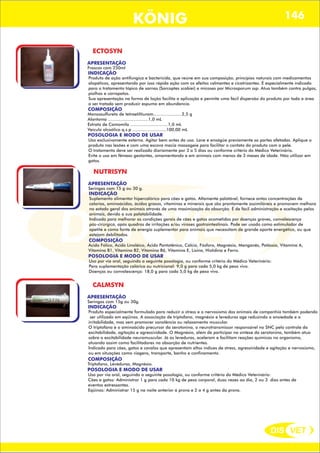 DIS VET
DIS VET
KÖNIG 146
ECTOSYN
APRESENTAÇÃO
Frascos com 250ml
INDICAÇÃO
Produto de ação antifúngica e bactericida, que reúne em sua composição, princípios naturais com medicamentos
alopáticos, apresentando por isso rápida ação com os efeitos calmantes e cicatrizantes. É especialmente indicado
para o tratamento tópico de sarnas (Sarcoptes scabiei) e micoses por Microsporum ssp. Atua também contra pulgas,
piolhos e carrapatos.
Sua apresentação na forma de loção facilita a aplicação e permite uma fácil dispersão do produto por toda a área
a ser tratada sem produzir espuma em abundancia.
COMPOSIÇÃO
POSOLOGIA E MODO DE USAR
Uso exclusivamente externo. Agitar bem antes do uso. Lave e enxágüe previamente as partes afetadas. Aplique o
produto nas lesões e com uma escova macia massageie para facilitar o contato do produto com a pele.
O tratamento deve ser realizado diariamente por 3 a 5 dias ou conforme critério do Médico Veterinário.
Evite o uso em fêmeas gestantes, amamentando e em animais com menos de 3 meses de idade. Não utilizar em
gatos.
Monossulfureto de tetraetiltiuram......................2,5 g
Alantoína ...............................1,0 mL
Extrato de Camomila .............................1,0 mL
Veículo alcoólico q.s.p ..........................100,00 mL
NUTRISYN
APRESENTAÇÃO
Seringas com 15 g ou 30 g.
INDICAÇÃO
Suplemento alimentar hipercalórico para cães e gatos. Altamente palatável, fornece antas concentrações de
calorias, aminoácidos, ácidos graxos, vitaminas e minerais que são prontamente assimiláveis e promovem melhora
no estado geral dos animais através de uma maximização da absorção. É de fácil administração e aceitação pelos
animais, devido a sua palatabilidade.
Indicado para melhorar as condições gerais de cães e gatos acometidos por doenças graves, convalescença
pós-cirúrgica, após quadros de irritações e/ou viroses gastrointestinais. Pode ser usado como estimulador de
apetite e como fonte de energia suplementar para animais que necessitam de grande aporte energético, ou que
estejam debilitados.
COMPOSIÇÃO
POSOLOGIA E MODO DE USAR
Uso por via oral, seguindo a seguinte posologia, ou conforme critério do Médico Veterinário:
Para suplementação calórica ou nutricional: 9,0 g para cada 5,0 kg de peso vivo.
Doenças ou convalescença: 18,0 g para cada 5,0 kg de peso vivo.
Ácido Fólico, Ácido Linoléico, Ácido Pantotênico, Cálcio, Fósforo, Magnésio, Manganês, Potássio, Vitamina A,
Vitamina B1, Vitamina B2, Vitamina B6, Vitamina E, Lisina, Histidina e Ferro.
CALMSYN
APRESENTAÇÃO
Seringas com 15g ou 30g.
INDICAÇÃO
Produto especialmente formulado para reduzir o stress e o nervosismo dos animais de companhia também podendo
ser utilizado em eqüinos. A associação de triptofano, magnésio e leveduras age reduzindo a ansiedade e a
irritabilidade, mas sem promover sonolência ou relaxamento muscular.
O triptofano é o aminoácido precursor da serotonina, o neurotransmissor responsável no SNC pelo controle da
excitabilidade, agitação e agressividade. O Magnésio, além de participar na síntese da serotonina, também atua
sobre a excitabilidade neuromuscular. Já as leveduras, aceleram e facilitam reações químicas no organismo,
atuando assim como facilitadores na absorção de nutrientes.
Indicado para cães, gatos e cavalos que apresentam altos índices de stress, agressividade e agitação e nervosismo,
ou em situações como viagens, transporte, banho e confinamento.
COMPOSIÇÃO
POSOLOGIA E MODO DE USAR
Uso por via oral, seguindo a seguinte posologia, ou conforme critério do Médico Veterinário:
Cães e gatos: Administrar 1 g para cada 10 kg de peso corporal, duas vezes ao dia, 2 ou 3 dias antes de
eventos estressantes.
Eqüinos: Administrar 15 g na noite anterior á prova e 2 a 4 g antes da prova.
Triptofano, Leveduras, Magnésio.
 
