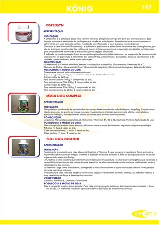 DIS VET
DIS VET
KÖNIG 147
OSTEOSYN
APRESENTAÇÃO
INDICAÇÃO
A osteoartite é a patologia óssea mais comum em cães, chegando a atingir ate 25% dos animais idosos. Essa
doença promove a destruição da cartilagem que recebe as articulações, fazendo com que os ossos passem a
sofrer atrito em suas faces de contato, resultando em inflamação e num processo muito doloroso.
Osteosyn é uam fonte de Glucosamina – a substancia precursora e estimulante da síntese dos proteoglicanos,que
são os principais constituintes das cartilagens. Assim o Osteosyn promove a reparação dos tecidos cartilaginosos,
pois é rapidamente assimilado e direcionado par as regiões articulares.
É indicado na condroproteção frente ao uso prolongado de corticóides sistêmicos, na prevenção de transtornos do
crescimento, na prevenção e tratamento das osteoartrites, osteoartroses, discopatias, displasia coxofemoral e do
cotovelo, osteocondroses, entre outras aplicações.
COMPOSIÇÃO
POSOLOGIA E MODO DE USAR
Diretamente via oral pois é altamente palatável.
Seguir a seguinte posologia, ou conforme critério do Médico Veterinário:
Comprimidos de 660 mg
Para animais de ate 10 kg, 1 comprimido ao dia;
Para animais entre 10 e 20 kg, 2 comprimidos ao dia.
Comprimidos de 2000 mg
Para animais entre 20 e 30 kg, 1 comprimido ao dia;
Para animais acima de 30 kg, 2 comprimidos ao dia.
DL-Metionina, L-Cisteina, Histidina, Betaína, Lactobacillus acidophilus, Glucosamina, Vitaminas B6 e C,
Glicinato de Cobre, Gluconato de Zinco, Gluconato de Magnésio, Gluconato de Manganês, Selenito de Sódio.
MEGA DOG COMPLEX
APRESENTAÇÃO
INDICAÇÃO
Um poderoso combinado de aminoácidos, açúcares e leveduras de alto valor biológico, MegaDog Complex éum
rápido promotor de ganho de massa muscular. Especialmente indicado para animais atletas, submetidos a
exercícios intensos, em crescimento, idosos, ou ainda para animais convalescentes.
COMPOSIÇÃO
POSOLOGIA E MODO DE USAR
Use a tampa do produto como dosador, Adicionar sobre a ração diariamente, seguindo a seguinte posologia:
Filhotes: ¼ dose,2 vezes ao dia;
Cães em crescimento: ½ dose, 2 vezes ao dia;
Cães adultos: ½ dose, 2 vezes ao dia.
Leveduras, Mananoligossacarideos, DL-Metionina, Vitaminas B1, B2 e B6, Dextrose, Proteína texturizada de soja.
FULL DOG CREATINE
APRESENTAÇÃO
INDICAÇÃO
Suplemento granulado para cães a base de Creatina e Vitamina E, que aumenta a resistência física, estimula a
hipertrofia da musculatura magra, aumenta a explosão muscular, evitando a falta de energia na célula muscular
e prevenindo assim sua fadiga.
A Creatina é uma substância prontamente assimilada pela musculatura. É uma reserva energética que recompõe a
capacidade de contração das células durante exercícios de alta intensidade e curta duração, melhorando assim o
desempenho dos animais.
A vitamina E age como antioxidante, protegendo a musculatura contra a ação nociva dos radicais livres gerados
durante exercícios intensos.
Indicado para cães com alta exigência nutricional, seja por treinamento (animais atletas), ou trabalho intenso, e
que necessitam de força e desempenho muscular.
COMPOSIÇÃO
POSOLOGIA E MODO DE USAR
Use a tampa do produto como dosador. Para cães em treinamento adicionar diariamente sobre a ração ½ dose
1 vez ao dia. Os melhores resultados aparecem dentro de30 dias de tratamento contínuo.
Creatina, Vitamina E, Dextrose, Flavorizante.
 