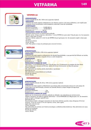 DIS VET
DIS VET
VETFARMA 149
VETIPEN LA
APRESENTAÇÃO
INDICAÇÃO
Antibiótico de amplo espectro antibacteriano com eficácia superior a de outros antibióticos, com rápida ação
e resposta clinica aumentando o êxito terapêutico reduzindo a taxa de mortalidade.
COMPOSIÇÃO
POSOLOGIA E MODO DE USAR
Aplicação Intramuscular ou intramuscular profunda.
Bovinos, suínos, ovinos e caprinos: administrar 1 mL de VETIPEN LA, para cada 10 kg de peso vivo. Se necessário
repetir a dose após 72 horas.
Caninos e felinos: aplicar 0,1 a 0,2 mL de VETIPEN LA por kg de peso vivo. Se necessário repetir a dose após
72 horas
Período de carência
Carne: 30 dias
Leite: Não aplicar a vacas em produção para consumo humano..
Penicilina G Procaína .............. 10.000.000 UI
Penicilina G Benzatina ............ 10.000.000 UI
Excipiente q.s.p .................... 100 mL
Frascos ampola de 20, 50 e 100 mL de suspensão injetável.
VETFLOR
APRESENTAÇÃO
INDICAÇÃO
Antibiótico de amplo espectro antibacteriano de elevada liposolubidade, o que permite fácil difusão nos tecidos.
Esta característica favorece a resposta clinica e o êxito terapêutico.
COMPOSIÇÃO
POSOLOGIA E MODO DE USAR
Administrar 1 mL de VETFLOR para cada 15 kg de peso vivo. O tratamento se compõem de duas doses
administradas com intervalo de 48 horas. Aplicar de forma intramuscular na tábua do pescoço.
Contra indicações
Não administrar em machos adultos destinados a reprodução.
Restrições de uso:
Não administrar a vacas leiteiras em produção
Período de carência:
Carne: 30 dias
Florfenicol ............... 300 mg
Excipiente q.s.p ........ 100 mL
Frascos ampola de 20,50 e 100 mL de suspensão injetável
VETAMOXILLA
APRESENTAÇÃO
INDICAÇÃO
Antibiótico de amplo espectro antibacteriano que alcança altas concentrações séricas em curto espaço de
tempo após a sua administração, atuando com elevada eficácia e ampla margem de segurança.
COMPOSIÇÃO
POSOLOGIA E MODO DE USAR
Aplicar por via intramuscular profunda, podendo se utilizada a via subcutânea em animais jovens
(leitões e terneiros). Em todas as espécies administrar 1 ml de VETAMOXIL LA/10Kg de peso vivo. Se necessário
pode-se repetir a dosagem após48 horas.
Restrições de uso
Recomenda-se injetar a dosagem necessária em dois locais distintos quando a dose ultrapassar 20 ml em
terneiros, 10 mL em suínos e 5 mL em caprinos, ovinos, cães e gatos.
Agitar bem antes de usar.
Contra indicações
Não administrar em animais com histórico de alergia a antibióticos beta-lactâmicos. Não administrar em vacas
leiteiras em produção.
Período de carência
Carne: 28 dias
Amoxicilina (trihidrato) ....................15g
Excipiente q.s.p .............................100 mL
Frascos ampola contendo 20, 50 ou 100 mL de suspensão injetável.
 