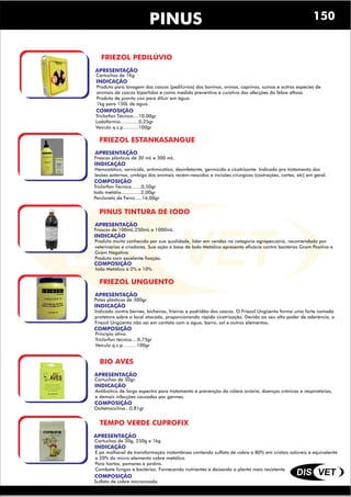 DIS VET
DIS VET
PINUS
FRIEZOL PEDILÚVIO
APRESENTAÇÃO
INDICAÇÃO
Produto para lavagem dos cascos (pedilúvios) dos bovinos, ovinos, caprinos, suínos e outras espécies de
animais de cascos bipartidos e como medida preventiva e curativa das afecções da febre aftosa.
Produto de pronto uso para diluir em água:
1kg para 150L de água.
COMPOSIÇÃO
Triclorfon Técnico....10,00gr
Lodofórmio.............0,25gr
Veículo q.s.p...........100gr
Cartuchos de 1Kg
FRIEZOL ESTANKASANGUE
APRESENTAÇÃO
INDICAÇÃO
Hemostático, sarnicida, antimicótico, desinfetante, germicida e cicatrizante. Indicado pra tratamento das
lesões externas, umbigo dos animais recém-nascidos e incisões cirúrgicas (castrações, cortes, etc) em geral.
COMPOSIÇÃO
Triclorfon Técnico.......0,50gr
Iodo metálio..............2,00gr
Percloreto de Ferro.....16,00gr
Frascos plásticos de 30 mL e 300 mL.
PINUS TINTURA DE IODO
APRESENTAÇÃO
INDICAÇÃO
Produto muito conhecido por sua qualidade, líder em vendas na categoria agropecuária, recomendado por
veterinários e criadores. Sua ação á base de Iodo Metálico apresenta eficácia contra bactérias Gram Positiva e
Gram Negativa.
Produto com excelente fixação.
COMPOSIÇÃO
Iodo Metálico á 2% e 10%.
Frascos de 100mL,250mL e 1000mL.
FRIEZOL UNGUENTO
APRESENTAÇÃO
INDICAÇÃO
Indicado contra bernes, bicheiras, frieiras e podridão dos cascos. O Friezol Ungüento forma uma forte camada
protetora sobre o local atacado, proporcionando rápida cicatrização. Devido ao seu alto poder de aderência, o
Friezol Ungüento não sai em contato com a água, barro, sol e outros elementos.
COMPOSIÇÃO
Princípio ativo:
Triclorfon técnico....0,75gr
Veículo q.s.p..........100gr
Potes plásticos de 300gr.
BIO AVES
APRESENTAÇÃO
INDICAÇÃO
Antibiótico de largo espectro para tratamento e prevenção da cólera aviária, doenças crônicas e respiratórias,
e demais infecções causadas por germes.
COMPOSIÇÃO
Oxitetraciclina...0,81gr
Cartuchos de 50gr.
TEMPO VERDE CUPROFIX
APRESENTAÇÃO
INDICAÇÃO
É pó molhável de transformação instantânea contendo sulfato de cobre a 80% em cristais solúveis e equivalente
a 20% do micro-elemento cobre metálico.
Para hortas, pomares e jardins.
Combate fungos e bactérias. Fornecendo nutrientes e deixando a planta mais resistente.
COMPOSIÇÃO
Sulfato de cobre micronizado
Cartuchos de 30g, 250g e 1kg
150
 