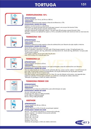 DIS VET
DIS VET
TORTUGA 151
ENROFLOXACINA 10%
APRESENTAÇÃO
INDICAÇÃO
Antibiótico injetável de amplo espectro á base de enrofloxacina a 10%.
Frascos-ampolas com 10 mL, de 50 mL e 500 mL.
POSOLOGIA E MODO DE USAR
Injetável, via intramuscular ou subcultânea.
Administrar 2,5 mg do princípio ativo por kg de peso corporal, uma vez por dia durante 3 dias.
1 mL para cada 40 kg de peso corporal, durante 3 dias.
Infecções respiratórias complicadas: aplicar 1 mL para cada 20 kg de peso corporal durante 5 dias.
Quando o volume a ser aplicado for superor a 10 mL, aconselha-se dividir este volume em dois ou mais locais de
aplicação.
TORMICINA 100
APRESENTAÇÃO
INDICAÇÃO
Antibiótico injetável de amplo espectro a base de oxitetraciclina com lidocaína de ação rápida e intensiva.
Frasco-ampola com 10 mL
POSOLOGIA E MODO DE USAR
Doses diárias conforme o peso do animal.
Bovinos e eqüídeos: administra 1 mL para cada 10 Kg de peso corporal, ou seja, 10 mg/kg de peso vivo.
Suínos, ovinos e caprinos: até 5 kg, administrar uma dose de 0,5 mL. Acima de 5 kg, administra 1 mL para cada
10 kg de peso corporal.
Cães, gatos e coelhos: 0,5 mL para cada 5 kg de peso.
Aves: 0,25 mL/kg a 0,5 ml/kg de peso vivo.
TORMICINA LA
APRESENTAÇÃO
INDICAÇÃO
Antibiótico injetável de amplo espectro, com ação prolongada a base de oxitetraciclina com lidocaína.
Frascos-ampolas com 20 mL e 50 mL.
POSOLOGIA E MODO DE USAR
Deve ser administrada por via intramuscular profunda.-Bovinos, suínos e ovinos: aplicar 1 mL de Tormicina LA
para cada 10 kg de peso corporal (correspondendo a 20 mg de oxitetraciclina por kg de peso corporal).
Não aplicar mais de 10 mL no mesmo local.
Uma dose mantém níveis terapêuticos por 3 a 5 dias. Em caso de infecção muito severa, uma segunda dose
poderá ser aplicada 72 horas após a primeira, ou conforme a orientação do médico veterinário.
-Alteração na posologia a critério do médico veterinário.
TORMICINA PREMIX 220
APRESENTAÇÃO
INDICAÇÃO
Antibiótico em pó á base de oxitetraciclina, para administração via ração.
Sacos com 4 kg e 20 kg
POSOLOGIA E MODO DE USAR
Via oral, misturado na ração.
Frangos de corte: 250 g a 2.500 g/tonelada.
Suínos: 500 g a 2.500 g/tonelada.
Bovnos: 250 g a 500 g/tonelada
ADETHOR
APRESENTAÇÃO
INDICAÇÃO
Solução vitamínica A, D3 e E de alta concentração injetável.
Frascos-mpolas com 50 mL e 250 mL.
POSOLOGIA E MODO DE USAR
Bovinos – Via injetável subcutânea ou intramuscular profunda.
Suínos e eqüinos – via injetável intramuscular profunda.
Ovinos – subcutânea.
Bovinos: de 1mL a 6 mL.
Ovinos: de 1 ml a 3 mL.
Suínos: 2 mL a 3 mL.
Equídeos: 3 mL a 5 mL.
Mudanças de posologia a critério do médico veterinário.
 