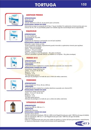 DIS VET
DIS VET
TORTUGA 152
ADETHOR PREMIX
APRESENTAÇÃO
INDICAÇÃO
Solução vitamínica A, D3 e E. em pó premix para ruminantes.
Sacos com 1 kg.
POSOLOGIA E MODO DE USAR
Misturando ás rações na proporção de 0,5 kg a 1 kg por tonelada. Em suplementos minerais prontos para uso,
misturar de 3% a 4%. As quantidades podem ser mudadas segundo recomendação técnica especializada.
EQUIGOLD
APRESENTAÇÃO
INDICAÇÃO
Suplemento de vitaminas e aminoácidos uso oral para eqüídeos.
Em caixa display com
30 envelopes de 10 g cada.
POSOLOGIA E MODO DE USAR
Misturado á ração, farelos ou fubá.
-Produz excelentes resultados, especialmente quando misturado a suplementos minerais para eqüídeos.
-Doses diárias recomendadas:
*Potros – 10 g (um envelope)
*Potrancas - 10 g (um envelope)
*Cavalos - 10 g (um envelope)
*Éguas em lactação ou final de gestação – 20 g (dois envelopes)
*Animais submetidos a grandes esforços no trabalho ou no esporte – 20 g (dois envelopes)
FERDEX B12
APRESENTAÇÃO
INDICAÇÃO
Suplemento de ferro injetável em complexo dextrânico associado com vitamina B12.
Frasco-ampola com 50 mL.
POSOLOGIA E MODO DE USAR
Somente por injeção intramuscular.
Leitões – 2 mL no 3° dia de vida.
Bezerros* - 4 mL
Cordeiros* - 2 mL
*Em dieta láctea exclusiva
Alteração da posologia e no modo de usar a critério do médico veterinário.
FERRODEX
APRESENTAÇÃO
INDICAÇÃO
Suplemento de ferro injetável em complexo dextrânico associado com vitamina B12.
Frasco-ampola com 10 mL, 50 mL e 250 mL.
POSOLOGIA E MODO DE USAR
Somente por injeção intramuscular.
Leitões – 2 mL no 3° dia de vida.
Bezerros* - 4 mL
Cordeiros* - 2 mL
*Em dieta láctea exclusiva
Alteração da posologia e no modo de usar a critério do médico veterinário
VITAGOLD AVÍCOLA
APRESENTAÇÃO
INDICAÇÃO
Suplemento vitamínico.
Frascos com 200 mL, 500 mL e 1 L.
POSOLOGIA E MODO DE USAR
Dosagem (doses diárias):
Aves em crescimento e produção: 200 mL a 500 mL de Vitagold Avícola para cada 1.000 litros de água de bebida.
Aves em reprodução: 500 mL a 1 L de Vitagold.Avícola para cada 1.000 litros de água de bebida.
Aves ornamentais.
Indica-se o Vitagold Avícola para para aves criadas em gaiolas ou viveiros de forma permanente e, especialmente,
em épocas de reprodução e muda conforme doses acima especificadas.
 