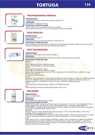 DIS VET
DIS VET
TORTUGA 154
PROSTAGLANDINA TORTUGA
APRESENTAÇÃO
INDICAÇÃO
Solução de D + cloprostenol 7,5 mg.
Ampola com 2 ml (dose única) e frasco-ampola contendo 10 ml..
POSOLOGIA E MODO DE USAR
Bovinos: doses de 2 ml por aplicação conforme a finalidade.
Suínos: doses variando entre 1 ml a 2 ml por aplicação, conforme a finalidade.
ECTIC POUR-ON
APRESENTAÇÃO
INDICAÇÃO
Ectoparasiticida pour-on a base de cipermetrina, pronto para uso.
Frasco autodosador com 1 L.
POSOLOGIA E MODO DE USAR
Deve ser aplicado com dosador próprio no dorso do animal, percorrendo-se desde a região cervical até a inserção
da cauda na dosagem de 10 ml para cada 100 kg de peso corporal.
ECTIC PULVERIZAÇÃO
APRESENTAÇÃO
INDICAÇÃO
Ectoparasititicida concentrado á base de cipermetrina High Cis, para pulverização e banheiro.
Display com 50 flaconetes (10 ml) e frasco com 500 ml.
POSOLOGIA E MODO DE USAR
Banheiros:
Bovinos:
Carga: 500mL de ECTIC em 1.000 litros de água.
Recarga: 750mL de ECTIC em 1000 litros de água.
Ovinos:
Dois banhos com intervalo de 10 dias.
Carga: 500 mL de ECTIC para 1000 litros de água.
Recarga: Mesma dosagem para lã com até 4 cm de comprimento e 750 mL de ECTIC para 1000 litros de água
para lã com mais de 4 cm
2-2. Aspersão: a) Pulverizadores:
Bovinos:
Carrapatos, “mosca-dos-chifres” e sarnas: 10 mL de ECTIC para 20 litros de água ou 500 mL em 1000 litros de água.
Piolhos: em infestações normais: 10 mL de ECTIC em 20 litros de água ou 500 mL em 1000 litros de água; em
infestações pesadas: 15 ml de ECTIC em 20 litros de água ou 750 mL em 1000 litros de água.
Ovinos:
10 mL de ECTIC para 20 litros de água ou 500 mL em 1000 litros de água.
Aves:
10 mL de ECTIC para 20 litros de água aplicação direta sobre as aves.
APRESENTAÇÃO
INDICAÇÃO
Parasiticida de ação sistêmica para uso lombar.
Spot-on ou pulverização.
Frasco com 1 L.
POSOLOGIA E MODO DE USAR
PREPARO DA SOLUÇÃO: Dissolver o produto em água, na proporção de 1:2, ou seja, 1 litro do produto em 2 litros
de água. Agitar o frasco antes de fazer a mistura, homogeneizando bem a solução resultante. BOVINOS:
CONTRA BERNE - aplicação direta do produto diluído em água e despejar ao longo do "fio do lombo", pelo espaço
de 25 a 30 cm (aproximadamente 1 palmo e meio).
DOSAGEM:
Animais maiores de 3 meses: de 80 até 200 kg de peso corporal - 30 mL. Entre 200 e 300 kg - 45 mL. Acima
de 300 kg - 60 mL. Dosagem máxima: 60 mL.
APLICAÇÃO COM PULVERIZADOR - Contra Berne, Piolho, Sarna e Bicheira - Pulverizar os animais com uma solução
a 1:50, ou seja, dissolver 200 mL do produto em 10 (dez) litros de água, ou 1 litro em 50 litros de água.
AVES:
Piolhos, Moscas, Sarnas - Pulverizar todas as instalações: paredes, cochos, esterqueiras, etc. Repetir semanalmente
até desaparecimento dos parasitas. Galinheiros: pulverização interna, Solução de pulverização a 1:100 (1%) ou
200 mL em 20 litros ou 1 litro em 100 litros de água. Para melhores resultados recomenda-se dissolver 50 mL de
detergente para cada 20 litros de solução.
TIRA-BERNE
 
