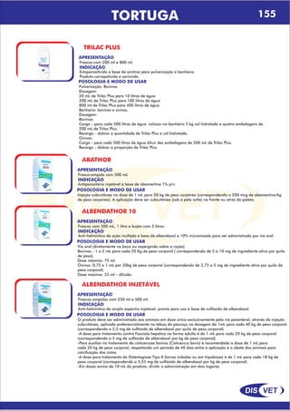DIS VET
DIS VET
TORTUGA 155
TRILAC PLUS
APRESENTAÇÃO
INDICAÇÃO
Ectoparasiticida a base de amitraz para pulverização e banheiro.
Produto carrapaticida e sarnicida.
Frascos com 200 ml e 800 ml.
POSOLOGIA E MODO DE USAR
Pulverização: Bovinos
Dosagem:
20 mL de Trilac Plus para 10 litros de água
200 mL de Trilac Plus para 100 litros de água
800 ml de Trilac Plus para 400 litros de água.
Banheiro: bovinos e ovinos.
Dosagem:
Bovinos:
Carga – para cada 500 litros de água colocar no banheiro 5 kg cal hidratada e quatro embalagens de
200 mL de Trilac Plus.
Recarga – dobrar a quantidade de Trilac Plus e cal hidratada.
Ovinos:
Carga - para cada 500 litros de água diluir dez embalagens de 200 mL de Trilac Plus.
Recarga – dobrar a proporção de Trilac Plus
ABATHOR
APRESENTAÇÃO
INDICAÇÃO
Antiparasitário injetável á base de abamectina 1% p/v.
Frasco-ampola com 500 mL
POSOLOGIA E MODO DE USAR
Injeção subcutânea na dose de 1 mL para 50 kg de peso corpóreo (correspondendo a 200 mcg de abamectina/kg
de peso corpóreo). A aplicação deve ser subcutânea (sob a pele solta) na frente ou atrás da paleta.
ALBENDATHOR 10
APRESENTAÇÃO
INDICAÇÃO
Anti-helmíntico de ação múltipla á base de albendazol a 10% micronizado para ser administrado por via oral.
Frascos com 200 mL, 1 litro e bujão com 5 litros.
POSOLOGIA E MODO DE USAR
Via oral (diretamente na boca ou aspergindo sobre a ração)
Bovinos - 1 a 2 mL para cada 20 Kg de peso corporal ( correspondendo de 5 a 10 mg de ingrediente ativo por quilo
de peso).
Dose máxima: 75 ml.
Ovinos: 0,75 a 1 mL por 20kg de peso corporal (correspondendo de 3,75 a 5 mg de ingrediente ativo por quilo de
peso corporal).
Dose máxima: 25 ml – diluído.
ALBENDATHOR INJETÁVEL
APRESENTAÇÃO
INDICAÇÃO
Anti-helmíntico de amplo espectro injetável, pronto para uso á base de sulfóxido de albendazol.
Frascos-ampolas com 250 ml e 500 ml.
POSOLOGIA E MODO DE USAR
O produto deve ser administrado aos animais em dose única exclusivamente pela via parenteral, através de injeção
subcutânea, aplicada preferencialmente na tábua do pescoço na dosagem de 1mL para cada 40 kg de peso corporal
(correspondendo a 2,5 mg de sulfóxido de albendazol por quilo de peso corporal).
-A dose para tratamento contra Fascíola hepática na forma adulta é de 1 mL para cada 20 kg de peso corporal
(correspondendo a 5 mg de sulfóxido de albendazol por kg de peso corporal).
-Para auxiliar no tratamento da cisticercose bovina (Cisticercus bovis) é recomendada a dose de 1 mL para
cada 20 kg de peso corporal, respeitando um período de 40 dias entre a aplicação e o abate dos animais para
calcificação dos cistos.
-A dose para tratamento da Ostertagiose Tipo II (larvas inibidas ou em hipobiose) é de 1 mL para cada 18 kg de
peso corporal (correspondendo a 5,55 mg de sulfóxido de albendazol por kg de peso corporal).
-Em doses acima de 10 mL do produto, dividir a administração em dois lugares.
 