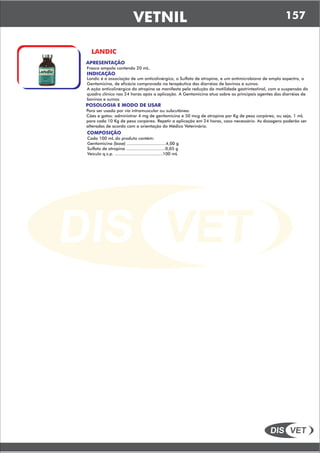 DIS VET
DIS VET
VETNIL
LANDIC
APRESENTAÇÃO
INDICAÇÃO
Landic é a associação de um anticolinérgico, o Sulfato de atropina, e um antimicrobiano de amplo espectro, a
Gentamicina, de eficácia comprovada na terapêutica das diarréias de bovinos e suínos.
A ação anticolinérgica da atropina se manifesta pela redução da motilidade gastrintestinal, com a suspensão do
quadro clínico nas 24 horas após a aplicação. A Gentamicina atua sobre os principais agentes das diarréias de
bovinos e suínos
Frasco ampola contendo 20 mL.
POSOLOGIA E MODO DE USAR
Para ser usado por via intramuscular ou subcutânea.
Cães e gatos: administrar 4 mg de gentamicina e 50 mcg de atropina por Kg de peso corpóreo, ou seja, 1 mL
para cada 10 Kg de peso corpóreo. Repetir a aplicação em 24 horas, caso necessário. As dosagens poderão ser
alteradas de acordo com a orientação do Médico Veterinário.
COMPOSIÇÃO
Cada 100 mL do produto contém:
Gentamicina (base) ..............................4,00 g
Sulfato de atropina ..............................0,05 g
Veículo q.s.p. .....................................100 mL
157
 