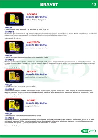 DIS VET
DIS VET
BRAVET
BOCIODO
INDICAÇÃO COMPLEMENTAR
Cofatores Metálicos Biodisponíveis
FÓRMULA
Cada mL contém: iodeto metalóide, 5,00 mg; iodeto de sódio, 50,00 mg.
INDICAÇÕES
Devido a sua alta concentração de iodo, atua preventiva e curativamente nas carências de iodo (Bócio ou Papeira). Facilita a expectoração e fluidificação
do catarro nas broncotraqueítes. Auxilia no tratamento de actinomicose, actinobacilose e esporotricose.
Frasco-ampola de 100 mL.
ANESTÉSICO
INDICAÇÃO COMPLEMENTAR
Anestésico local com vaso constritor
FÓRMULA
Cada 100 mL contém: lidocaína (cloridrato) 2,00 g; adrenalina 2,00 mg.
INDICAÇÕES
Nos casos onde seja desejável inibir a dor em uma determinada região, para a realização de intervenções cirúrgicas, em tratamentos dolorosos e em
manobras clínico-cirúrgicas. Produz pronta e extensa anestesia regional, não sendo irritante aos tecidos, nem causando lesões às estruturas nervosas
da região.
Frasco-ampola de 50 mL.
LIDOVET
INDICAÇÃO COMPLEMENTAR
Anestésico local sem vaso constritor
FÓRMULA
Cada 100 mL contém cloridrato de lidocaína, 2,00 g.
INDICAÇÕES
Anestésico local sem vaso constritor, indicado para bovinos, equinos, suínos, caprinos, ovinos, cães e gatos, nos casos de: cesarianas, castrações,
descornas, manobras clínico-cirúrgicas, cirurgias de extremidade (membros, tetas, pênis, prepúcio), laparatomia exploratória, ruminotomia e como
auxiliar na redução de prolapso.
Frasco-ampola de 50 mL.
DORVET
INDICAÇÃO COMPLEMENTAR
Analgésico Antitérmico
FÓRMULA
Cada mL contém: dipirona sódica monoidratada 500,00 mg.
INDICAÇÕES
analgésico e antipirético de uso injetável indicado no alívio das dores musculares, articulares, ósseas, viscerais e estados febris. Seu uso se faz notar
na analgesia das cólicas, feridas, traumatismos após cirurgia, durante o parto, inflamações articulares e acalmando a intranquilidade dos animais,
principalmente dos equinos. O produto não apresenta ação estereóidica ou narcótica.
Frasco-ampola de 50 mL.
12
 