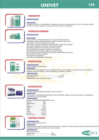 DIS VET
DIS VET
UNIVET
TERGENVET
APRESENTAÇÃO
INDICAÇÃO
Fluidificar e diminuir a viscosidade das secreções mucosas ou muco-purulentas, comum nos casos de metrites,
mastites, bronquites agudas ou cronicas, dermatites, abscessos e flegmões.
VETAGLÓS POMADA
APRESENTAÇÃO
INDICAÇÃO
-Como curativo em feridas infectadas ou prevenindo feridas recentes.
Nas feridas e lesões superficiais (fendas – gretas) do úbere, tetos e pele.
Nas feridas e ferimentos de difícil cicatrização
Nas feridas ou escaras de decúbito, perdas epiteliais, lesões de escoriações.
Nas úlceras infectadas e purulentas, furúnculos e abcessos.
Nas feridas e pisaduras provocadas por celas e arreios.
Nas queimaduras e erupções vesiculosas e varioliformes.
Nas dermatites (inflamação da pele) e rachaduras da pele.
Como coadjuvante na pododermatite necrosante (necrobacilose dos cascos).
Na proteção das feridas cirúrgicas.
Para apressar a cicatrização.
Anti-infecciosa, Epitelizante e Cicatrizante.
DOXICICLINA
APRESENTAÇÃO
INDICAÇÃO
Antibiótico de amplo espectro do grupo das tetraciclinas, possui atividade, contra bactérias Gram positivas e
negativas e microor-ganismos, como micoplasmas, clamídias e riquétsias.
ELETROLÍTICO
APRESENTAÇÃO
INDICAÇÃO
Manutenção ou reposição de eletrólitos em casos de diarréias, viagens, treinamento atlético ou competições,
convalescença, perda do apetite.
COMPOSIÇÃO
Doxiciclina (hiclato).......................................................4,6 g*
Excipiente q.s.p......................................................100,0 mL
*Equivalente a 4,0 g de doxiciclina base.
Frascos ampola contendo 20 mL.
ACEPRAN GOTAS
APRESENTAÇÃO
INDICAÇÃO
Controle de cães e gatos durante exames, tratamentos, transportes e outros casos que requeiram efeito tranqüilizante
e redução de resposta a estímulos ao redor do animal.
COMPOSIÇÃO
Cada 100mL contém:
Acepromazina ..................................... 1,0g
Veículo q.s.p. ...................................... 100,0mL
Frasco ampola contendo 30 mL
Seringas de 50g nos sabores baunilha, cenoura e banana.
COMPOSIÇÃO
Cada kg de ELETROLÍTICO BOOSTER contém:
Glicina..............................30 g
Maltodextrina....................30 g
FOS.................................10 g
Magnésio.........................8,5 g
Sódio..............................160 g
Cloro..........................322,29 g
Cálcio..............................7,2 g
Potássio........................52,44 g
Veiculo Q.S.P.................1.000 g
158
 