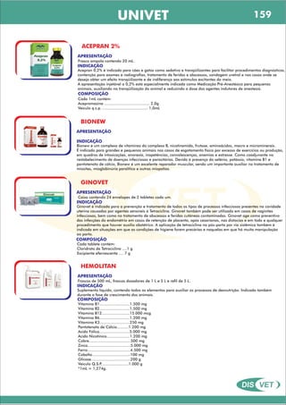 DIS VET
DIS VET
UNIVET
ACEPRAN 2%
APRESENTAÇÃO
INDICAÇÃO
Acepran 0,2% é indicado para cães e gatos como sedativo e tranqüilizantes para facilitar procedimentos diagnósticos,
contenção para exames e radiografias, tratamento de feridas e abscessos, sondagem uretral e nos casos onde se
deseja obter um efeito tranqüilizante e de indiferença aos estímulos excitantes do meio.
A apresentação injetável a 0,2% está especialmente indicada como Medicação Pré-Anestésica para pequenos
animais, auxiliando na tranqüilização do animal e reduzindo a dose dos agentes indutores de anestesia.
COMPOSIÇÃO
Cada 1mL contém:
Acepromazina ....................................... 2,0g
Veículo q.s.p. ....................................... 1,0mL
Frasco ampola contendo 20 mL.
BIONEW
APRESENTAÇÃO
INDICAÇÃO
Bionew é um complexo de vitaminas do complexo B, nicotinamida, frutose, aminoácidos, macro e microminerais.
É indicado para grandes e pequenos animais nos casos de esgotamento físico por excesso de exercícios ou produção,
em quadros de intoxicações, anorexia, inapetências, convalescenças, anemias e estresse. Como coadjuvante no
restabelecimento de doenças infecciosas e parasitárias. Devido à presença do selênio, potássio, vitamina B1 e
pantotenato de cálcio, Bionew é um excelente reparador muscular, sendo um importante auxiliar no tratamento de
miosites, mioglobinúria paralítica e outras miopatias.
GINOVET
APRESENTAÇÃO
INDICAÇÃO
Ginovet é indicado para a prevenção e tratamento de todos os tipos de processos infecciosos presentes na cavidade
uterina causados por agentes sensíveis à Tetraciclina. Ginovet também pode ser utilizado em casos de vaginites
infecciosas, bem como no tratamento de abscessos e feridas cutâneas contaminadas. Ginovet age como preventivo
das infecções do endométrio em casos de retenção de placenta, após cesarianas, nas distocias e em todo e qualquer
procedimento que houver auxílio obstétrico. A aplicação de tetraciclina no pós-parto por via sistêmica também é
indicada em situações em que as condições de higiene forem precárias e naquelas em que há muita manipulação
ao parto.
COMPOSIÇÃO
Cada tablete contém:
Cloridrato de Tetraciclina ....1 g
Excipiente efervescente .... 7 g
Caixa contendo 24 envelopes de 2 tabletes cada um.
HEMOLITAN
APRESENTAÇÃO
INDICAÇÃO
Suplemento líquido, contendo todos os elementos para auxiliar os processos de desnutrição. Indicado também
durante a fase de crescimento dos animais.
COMPOSIÇÃO
Vitamina B1..........................1.500 mg
Vitamina B2..........................1.500 mg
Vitamina B12........................15.000 mcg
Vitamina B6..........................1.200 mg
Vitamina K3..........................250 mg
Pantotenato de Cálcio..........1.200 mg
Acido Fólico..........................5.000 mg
Acido Nicotínico....................1.200 mg
Cobre....................................500 mg
Zinco.....................................5.000 mg
Ferro.....................................4.500 mg
Cobalto.................................100 mg
Glicose..................................200 g
Veiculo Q.S.P........................1.000 g
*1mL = 1,274g.
Frascos de 500 mL, frascos dosadores de 1 L e 5 L e refil de 5 L.
159
 