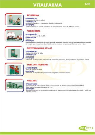 DIS VET
DIS VET
VITALFARMA
ECTOFARMA
APRESENTAÇÃO
COMPOSIÇÃO
Diclorvos (0,0 dimetil-0 2,2 diclorovinil -fosfato) – cipermetrina
Frascos com 100, 500 e 1000 ml.
INDICAÇÃO
Ectofarma é eficaz no controle simultâneo do carrapato berne, mosca do chifre dos bovinos.
PIROXIFARMA
APRESENTAÇÃO
COMPOSIÇÃO
Piroxicam
Frasco de ampola de 10 ml e 50ml
INDICAÇÃO
Antiinflamatório e analgésico, nos casos de artrites, tendinites, distúrbios músculo- esquelético agudos, miosites,
dor nos pós operários, entorces,bursites,edemas nos processos congestivos, em bovinos, suínos e cães.
OXITETRACICLINA 50% OS
APRESENTAÇÃO
COMPOSIÇÃO
Oxitetraciclina
Display c/20 sachês de 100g
INDICAÇÃO
Tratamento de infecções tais como, febre do transporte, pneumonia, doenças crônicas, respiratórias, enterite.
TYLEX 20% INJETÁVEL
APRESENTAÇÃO
Frasco de ampola de 50 ml
INDICAÇÃO
Tratamento de seguintes infecções causadas por germes sensíveis a tilosina
VITALMEC
APRESENTAÇÃO
Frasco ampola de vidro contendo 50mL e frascos ampola de plástico contendo 200, 500 e 1000mL.
Caixa coletiva contendo 50 ampolas de 1 mL.
INDICAÇÃO
Controla eficazmente os parasitas internos e externos que comprometem a saúde e produtividade a saúde dos
rebanhos bovinos.
163
 