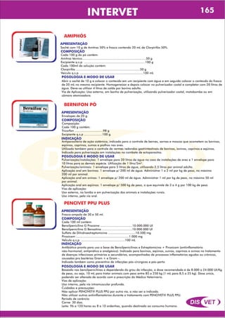 DIS VET
DIS VET
INTERVET 165
AMIPHÓS
APRESENTAÇÃO
COMPOSIÇÃO
Cada 100 g do pó contêm:
Amitraz técnico......................................................................50 g
Excipiente q.s.p. ...................................................................100 g
Cada 100ml da solução contém:
Clorpirifós ......................................................................50 g
Veículo q.s.p. .....................................................................100 mL
Sachê com 10 g de Amitraz 50% e frasco contendo 20 mL de Clorpirifós 50%.
POSOLOGIA E MODO DE USAR
Abrir o sachê de 10 g e colocar o conteúdo em um recipiente com água e em seguida colocar o conteúdo do frasco
de 20 mL no mesmo recipiente. Homogeneizar e depois colocar no pulverizador costal e completar com 20 litros de
água. Deve-se utilizar 4 litros de calda por bovino adulto.
Via de Aplicação: Uso externo, em banho de pulverização, utilizando pulverizador costal, motobomba ou em
câmara atomizadora.
BERNIFON PÓ
APRESENTAÇÃO
COMPOSIÇÃO
Composição:
Cada 100 g contêm:
Tricorfon ...............................98 g
Excipiente q.s.p ....................100 g.
Envelopes de 20 g.
POSOLOGIA E MODO DE USAR
Pulverização/instalações: 1 envelope para 20 litros de água no caso de instalações de aves e 1 envelope para
10 litros para as demais espécie. Utilização de 1 litro/5m².
Pulverização/animais: 1 envelope para 5 litros de água, utilizando 2,5 litros por animal adulto.
Aplicação oral em bovinos: 1 envelope p/ 200 ml de água. Administrar 1 a 2 ml por kg de peso, no máximo
200 ml por animal.
Aplicação oral em ovinos: 1 envelope p/ 200 ml de água. Administrar 1 ml por kg de peso, no máximo 50 ml
por animal.
Aplicação oral em eqüinos: 1 envelope p/ 500 kg de peso, o que equivale de 3 a 4 g por 100 kg de peso.
Vias de aplicação:
Uso externo, no lombo e em pulverização dos animais e instalações rurais.
Uso interno, pela via oral.
INDICAÇÃO
Antiparasitário de ação sistêmica, indicado para o controle de bernes, sarnas e moscas que acometem os bovinos,
eqüinos, caprinos, suínos e piolhos nas aves.
Utilizado também para o controle de vermes redondos gastrintestinais de bovinos, iovinos, caprinos e eqüinos.
Indicado para pulverização em instalações no combate de ectoparasitos.
PENCIVET PPU PLUS
APRESENTAÇÃO
COMPOSIÇÃO
Cada 100 ml contém:
Benzilpenicilina G Procaína ...................................10.000.000 UI
Benzilpenicilina G Benzatina .................................10.000.000 UI
Sulfato de Dihidroestreptomicina ..............................10.500 mg
Piroxicam ..........................................................1.000 mg
VeÌculo q.s.p. ................................................100 mL
Frasco-ampola de 30 e 50 ml.
POSOLOGIA E MODO DE USAR
Baseado nas benzilpenicilinas e dependendo do grau de infecção, a dose recomendada é de 8.000 a 24.000 UI/Kg
de peso, ou seja, 10 mL para tratar animais com peso entre 85 a 250 kg (1 mL para 8,5 a 25 kg). Dose única,
podendo ser alterada de acordo com a prescrição do Médico Veterinário.
Vias de aplicação:
Uso interno, pela via intramuscular profunda.
Cuidados e precauções:
Não aplicar PENCIVET® PLUS PPU por outra via, a não ser a indicada.
Não utilizar outros antiinflamatórios durante o tratamento com PENCIVET® PLUS PPU.
Período de carência:
Carne: 30 dias.
Leite: 96 a 120 horas ou 8 a 10 ordenhas, quando destinado ao consumo humano.
INDICAÇÃO
Antibiótico pronto para uso a base de Benzilpenicilinas e Estreptomicina + Piroxicam (antiinflamatório
não-hormonal, antipirético e analgésico). Indicado para bovinos, eqüinos, suínos, caprinos e ovinos no tratamento
de doenças infecciosas primárias e secundárias, acompanhadas de processos inflamatórios agudos ou crônicos,
causadas pro bactérias Gram + e Gram -.
Indicado também como preventivo de infecções pós-cirúrgicas e pós-parto.
 