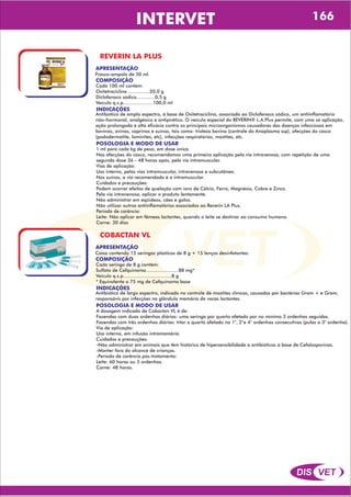 DIS VET
DIS VET
INTERVET 166
REVERIN LA PLUS
APRESENTAÇÃO
COMPOSIÇÃO
Cada 100 ml contém:
Oxitetraciclina ...............20,0 g
Diclofenaco sódico.............0,5 g
Veículo q.s.p.....................100,0 ml
Frasco-ampola de 50 ml.
POSOLOGIA E MODO DE USAR
1 ml para cada kg de peso, em dose única.
Nas afecções do casco, recomendamos uma primeira aplicação pela via intravenosa, com repetição de uma
segunda dose 36 - 48 horas após, pela via intramuscular.
Vias de aplicação:
Uso interno, pelas vias intramuscular, intravenosa e subcutânea.
Nos suínos, a via recomendada é a intramuscular.
Cuidados e precauções:
Podem ocorrer efeitos de quelação com íons de Cálcio, Ferro, Magnésio, Cobre e Zinco.
Pela via intravenosa, aplicar o produto lentamente.
Não administrar em eqüídeos, cães e gatos.
Não utilizar outros antiinflamatórios associados ao Reverin LA Plus.
Período de carência:
Leite: Não aplicar em fêmeas lactantes, quando o leite se destinar ao consumo humano.
Carne: 30 dias
INDICAÇÕES
Antibiótico de amplo espectro, à base de Oxitetraciclina, associado ao Diclofenaco sódico, um antiinflamatório
não-hormonal, analgésico e antipirético. O veículo especial do REVERIN® L.A.Plus permite, com uma só aplicação,
ação prolongada e alta eficácia contra os principais microorganismos causadores das doenças infecciosas em
bovinos, ovinos, caprinos e suínos, tais como: tristeza bovina (controle do Anaplasma ssp), afecções do casco
(pododermatite, laminites, etc), infecções respiratórias, mastites, etc.
COBACTAN VL
APRESENTAÇÃO
COMPOSIÇÃO
Cada seringa de 8 g contém:
Sulfato de Cefquinoma.......................88 mg*
Veículo q.s.p..................................8 g
* Equivalente a 75 mg de Cefquinoma base
Caixa contendo 15 seringas plásticas de 8 g + 15 lenços desinfetantes.
POSOLOGIA E MODO DE USAR
A dosagem indicada de Cobactan VL é de:
Fazendas com duas ordenhas diárias: uma seringa por quarto afetado por no mínimo 3 ordenhas seguidas.
Fazendas com três ordenhas diárias: trtar o quarto afetado na 1°, 2°e 4° ordenhas consecutivas (pulas a 3° ordenha).
Via de aplicação:
Uso interno, em infusão intramamária.
Cuidados e precauções:
-Não administrar em animais que têm histórico de hipersensibilidade a antibióticos á base de Cefalosporinas.
-Manter fora do alcance de crianças.
-Período de carência pós-tratamento:
Leite: 60 horas ou 5 ordenhas.
Carne: 48 horas.
INDICAÇÕES
Antibiótico de largo espectro, indicado no controle de mastites clínicas, causadas por bactérias Gram + e Gram,
responsávis por infecções na glândula mamária de vacas lactantes.
 