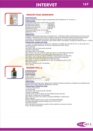 DIS VET
DIS VET
INTERVET 167
PENCIVET PLUS SUPERFORTE
APRESENTAÇÃO
COMPOSIÇÃO
Composição: Cada frasco-ampola de 8,4 g contém:
Benzilpenicilina Procaína...................1.500.000 UI
Benzilpenicilina Potássica...................1.500.000 UI
Benzilpenicilina Benzatina...................3.000.000 UI
Estreptomicina base...........................2.500 mg
Cada ampola diluente de 15 ml contém:
Diclofenaco sódico...........................225 mg
Veículo q.s.p..................................15 ml
Display contendo 25 frascos-ampola acompanhados de 25 diluentes de 15 ml cada um.
POSOLOGIA E MODO DE USAR
1 ml para 12 a 38 kg de peso em dose única, podendo ser repetida com intervalo de 72 h, ou de acordo com a
prescrição do Médico Veterinário. Um frasco é suficiente para tratar 750 kg.
Via de aplicação:
Uso interno, pela via intramuscular profunda.
Cuidados e precauções:
Não aplicar pela via intravenosa.
Após misturar o pó com o diluente, agitar bem até que a mistura fiquei homogênea.
Recomendamos não injetar, num mesmo local, doses superiores a 20 ml.
Não aplicar em animais com hipersensibilidade á Estreptomicina e/ou Penicilina.
Não utilizar outros antiinflamatórios associados ao Pencivet Plus Superforte.
Não utilizar em animais com problemas de disfunção renal.
Após diluído, conservar em geladeira por 7 dias, em temperatura entre 2 e 8°C.
Período de carência:
Leite: 96 a 120 horas ou 8 a 10 ordenhas.
Carne: 30 dias.
INDICAÇÕES
Antibiótico á base de Benzilpenicilinas e Estreptomicina + Diclofenaco Sódico (Antiinflamatório não-horomonal,
analgésico e antipirético), para bovinos e eqüinos. Indicado no tratamento de doenças infecciosas primárias e
secundárias, acompanhadas de processos inflamatórios agudos ou crônicos que acometem os tratos
gastrointestinal, respiratório, genituriano, pele, tecidos moles e articulações, causadas por bactérias Gram + e Gram.
REVERIN TPB L.A
APRESENTAÇÃO
COMPOSIÇÃO
Cada ml contém:
Oxitetraciclina..................... 20,0 g
Diaceturato de Diaminazina..............3,5 g
Veículo q.s.p.................................100 ml
Frascos de 50 ml.
POSOLOGIA E MODO DE USAR
1 ml para 10 kg de peso.
Via de aplicação:
Uso interno, pela via intramuscular profunda.
Cuidados e precauções:
Volumes acima de 20 ml, aplicar em locais diferentes para evitar dor.
Não utilizar o produto por via intravenosa.
Não utilizar em animais com histórico de hipersensibilidade a oxitetraciclina.
Efeitos colaterais
Reações alérgicas podem ocorrer, assim como fotossensibilização.
Formação de quelatos quando utilizados com Ca, Fe, Co e Al.
Período de Carencia:
Leite: não tratar vacas lactantes, quando o leite se destinar ao consumo humano.
Carne: 30 dias pós-aplicação.
INDICAÇÕES
Solução injetável de longa ação, indicado para combater infecções causadas por Anaplasma ssp (Anaplasmose),
Babesia bovis e Babesa bigemina (Bebesiose) em bovinos.
 