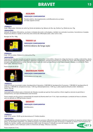 DIS VET
DIS VET
BRAVET
ACALMIN
INDICAÇÃO COMPLEMENTAR
Pomada sedativa, descongestionante e antiinflamatória de uso tópico
em todas espécies animais
FÓRMULA
Cada 100g contém: Salicilato de metila 5g; Extrato de beladona 2g; Bálsamo do Peru 4g; Cânfora 2 g; Óxido de zinco 10g.
INDICAÇÕES
Indicado nos estados inflamatórios, nas dores e inchações das juntas e articulações, e também nas contusões musculares, traumatismos e luxações.
Proporciona eficácia e rapidez no alívio dos sinais clínicos das inflamações (calor, rubor, tumor e dor).
Bisnagas de 30 e 100g.
TRIDOX LA
INDICAÇÃO COMPLEMENTAR
Antimicrobiano de longa ação
FÓRMULA
Cada 100 mL contém: Diidrato de oxitetraciclina 20 g.
INDICAÇÕES
Tratamento de infecções causadas por germes sensíveis a oxitetraciclina: rinite atrófica, infecção do umbigo dos bezerros, metrites, endometrites, aborto,
pasteureloses, infecções do trato respiratório, septicemia, anaplasmose, queratoconjuntivite bovina, podridão dos cascos, febre das pastagens, febre do
carrapato, dermatite exudativa, antraz. Pode ser também usado de modo quimioprofilático no dia 0 para bloquear infecções, no controle da "Febre
Costa Leste", Teileriose tropical.
Frasco-ampola de 50 mL.
BRAVECILIN FORTE
INDICAÇÃO COMPLEMENTAR
Antimicrobiano de longa ação
FÓRMULA
Cada 8,6 g de pó micronizado contém: benzilpenicilina G benzatina, 3.000.000 UI; benzilpenicilina G procaína, 1.500.000 UI; benzilpenicilina G
potássica, 1.500.000 UI; estreptomicina base, 1.250 mg; diidroestreptomicina, 1.250 mg; e cada ampola de diluente contém: diclofenaco
sódico, 225 mg.
INDICAÇÕES
Associação antimicrobiana para o tratamento de infecções causadas por germes Gram-positivos e Gram-negativos sensíveis às penicilinas e
estreptomicina, com ação antiinflamatória não hormonal.
Frasco-ampola com 8,6 g de pó, acompanhado de ampola de diluente estéril com 15 mL. Após reconstituição o conteúdo do frasco é suficiente
para ser aplicada em 380 Kg de peso corporal.
DEXAVET
INDICAÇÃO COMPLEMENTAR
Antiinflamatório
FÓRMULA
Cada 10 mL contém: 20,00 mg de dexametasona-21-fosfato dissódico.
INDICAÇÕES
corticoterapia para animais domésticos. Dexavet é indicado nos processos inflamatórios articulares e estruturas acessórias em pequenos animais (cães e
gatos), nas dermatites inespecíficas, nos estados de choque e nos estados alérgicos em geral. Em bovinos, é indicado na cetose e como terapêutica de
suporte nas metrites, mastites, pneumonias graves e febre vitular. Em equinos, é indicado nos casos de luxações, bursites,
miosites, carpites e como medicação auxiliar no tratamento de fadiga, influenza e exaustão.
Frasco-ampola de 10 mL.
13
 