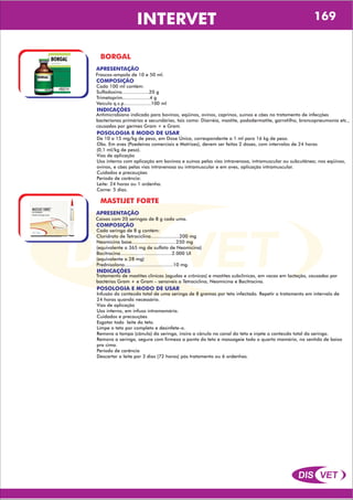 DIS VET
DIS VET
INTERVET 169
BORGAL
APRESENTAÇÃO
COMPOSIÇÃO
Cada 100 ml contém:
Sulfadoxina...................20 g
Trimetoprim...................4 g
Veículo q.s.p...................100 ml
Frascos-ampola de 10 e 50 ml.
POSOLOGIA E MODO DE USAR
De 10 a 15 mg/kg de peso, em Dose Única, correspondente a 1 ml para 16 kg de peso.
Obs. Em aves (Poedeiras comerciais e Matrizes), devem ser feitas 2 doses, com intervalos de 24 horas
(0,1 ml/kg de peso).
Vias de aplicação
Uso interno com aplicação em bovinos e suínos pelas vias intravenosa, intramuscular ou subcutânea; nos eqüinos,
ovinos, e cães pelas vias intravenosa ou intramuscular e em aves, aplicação intramuscular.
Cuidados e precauções
Período de carência:
Leite: 24 horas ou 1 ordenha.
Carne: 5 dias.
INDICAÇÕES
Antimicrobiano indicado para bovinos, eqüinos, ovinos, caprinos, suínos e cães no tratamento de infecções
bacterianas primárias e secundárias, tais como: Diarréia, mastite, pododermatite, garrotilho, broncopneumonia etc.,
causadas por germes Gram + e Gram.
MASTIJET FORTE
APRESENTAÇÃO
COMPOSIÇÃO
Cada seringa de 8 g contém:
Cloridrato de Tetraciclina....................200 mg
Neomicina base...............................250 mg
(equivalente a 365 mg de sulfato de Neomicina)
Bacitracina....................................2.000 UI
(equivalente a 28 mg)
Prednisolona..................................10 mg.
Caixas com 20 seringas de 8 g cada uma.
POSOLOGIA E MODO DE USAR
Infusão do conteúdo total de uma seringa de 8 gramas por teto infectado. Repetir o tratamento em intervalo de
24 horas quando necessário.
Vias de aplicação
Uso interno, em infuso intramamária.
Cuidados e precauções
Esgotar todo leite do teto.
Limpe o teto por completo e desinfete-o.
Remova a tampa (cânula) da seringa, insira a cânula no canal do teto e injete o conteúdo total da seringa.
Remova a seringa, segure com firmeza a ponta do teto e massageie todo o quarto mamário, no sentido de baixo
pra cima.
Período de carência
Descartar o leite por 3 dias (72 horas) pós tratamento ou 6 ordenhas.
INDICAÇÕES
Tratamento de mastites clínicas (agudas e crônicas) e mastites subclínicas, em vacas em lactação, causadas por
bactérias Gram + e Gram – sensíveis a Tetraciclina, Neomicina e Bacitracina.
 