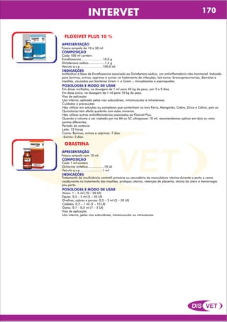 DIS VET
DIS VET
INTERVET 170
FLOXIVET PLUS 10 %
APRESENTAÇÃO
COMPOSIÇÃO
Cada 100 ml contém:
Enrofloxacina........................10,0 g
Diclofenaco sódico..................1,5 g
Veículo q.s.p.........................100,0 ml
Frasco-ampola de 10 e 50 ml
POSOLOGIA E MODO DE USAR
Em doses múltiplas, na dosagem de 1 ml para 40 kg de peso, por 3 a 5 dias.
Em dose única, na dosagem de 1 ml para 10 kg de peso.
Vias de aplicação
Uso interno, aplicado pelas vias subcutânea, intramuscular e intravenosa.
Cuidados e precauções
Não utilizar em soluções ou complexos que contenham os íons Ferro, Manganês, Cobre, Zinco e Cálcio, pois as
Quinolonas tem efeito quelante com estes minerais.
Não utilizar outros antiinflamatórios associados ao Floxivet Plus.
Quando o volume a ser injetado por via IM ou SC ultrapassar 10 ml, recomendamos aplicar em dois ou mais
pontos diferentes.
Período de carência
Leite: 72 horas
Carne: Bovinos, ovinos e caprinos: 7 dias.
-Suínos: 5 dias.
INDICAÇÕES
Antibiótico á base de Enrofloxacina associado ao Diclofenaco sódico, um antiinflamatório não-hormonal. Indicado
para bovinos, ovinos, caprinos e suínos no tratamento de infecções, tais como: broncopneumonias, diarréias e
mastites, causadas por bactérias Gram + e Gram -, micoplasmas e espiroquetas.
ORASTINA
APRESENTAÇÃO
COMPOSIÇÃO
Cada 1 ml contém
Ocitocina sintética..................10 UI
Veículo q.s.p.........................1 ml
Frasco-ampola com 10 ml.
POSOLOGIA E MODO DE USAR
Vacas: 1 – 5 ml (10 – 50 UI)
Éguas: 0,5 – 5 ml (5 – 50 UI)
Ovelhas, cabras e porcas: 0,5 – 3 ml (5 – 30 UI)
Cadelas: 0,2 – 1 ml (2 – 10 UI)
Gatas: 0,1 – 0,5 ml (1 – 5 UI)
Vias de aplicação
Uso interno, pelas vias subcutânea, intramuscular ou intravenosa.
INDICAÇÕES
Tratamento de insuficiência contrátil primária ou secundária da musculatura uterina durante o parto e como
coadjuvante no tratamento das mastites, prolapso uterino, retenção de placenta, atonia do útero e hemorragia
pós-parto.
 