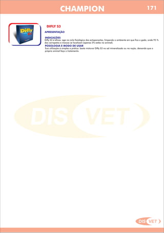 DIS VET
DIS VET
CHAMPION
DIFLY S3
APRESENTAÇÃO
POSOLOGIA E MODO DE USAR
Sua utilização é simples e prática: basta misturar Difly S3 no sal mineralizado ou na ração, deixando que o
próprio animal faça o tratamento.
INDICAÇÕES
Difly S3 é eficas: age no ciclo fisiológico dos ectoparasitas, limpando o ambiente em que fica o gado, onde 95 %
dos carrapatos e moscas se localizam (apenas 5% estão no animal).
171
 