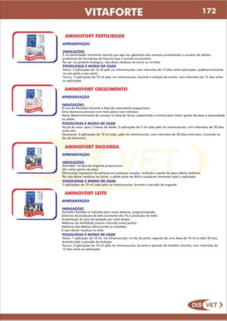 DIS VET
DIS VET
VITAFORTE
AMINOFORT FERTILIDADE
APRESENTAÇÃO
POSOLOGIA E MODO DE USAR
Vacas: 3 aplicações de 10 ml pela via intramuscular, com intervalos de 15 dias entre aplicações, preferencialmente
no pré-parto e pós-parto.
Touros: 3 aplicações de 10 ml pela via intramuscular, durante a estação de monta, com intervalos de 15 dias entre
as aplicações.
INDICAÇÕES
É um estimulador hormonal natural que age nas glândulas dos animais aumentando o numero de células
produtoras de hormônios da fase em que o animal se encontra.
Por ser um produto biológico, não deixa resíduos na carne ou no leite.
AMINOFORT CRESCIMENTO
APRESENTAÇÃO
POSOLOGIA E MODO DE USAR
Ao pé da vaca: após 3 meses de idade, 3 aplicações de 5 ml cada pela via intramuscular, com intervalos de 30 dias
entre elas.
Desmama: 3 aplicações de 10 ml cada, pela via intramuscular, com intervalos de 30 dias entre elas, iniciando no
dia da desmama.
INDICAÇÕES
O uso de Amnofort durante a fase de crescimento proporciona:
Uma desmama precoce com mais peso e sem estresse.
Maior desenvolvimento da carcaça na fase de recria, preparando o animal para maior ganho de peso e precocidade
no abate.
AMINOFORT ENGORDA
APRESENTAÇÃO
POSOLOGIA E MODO DE USAR
3 aplicações de 10 ml cada pela via intramuscular, durante o período de engorda.
INDICAÇÕES
Amnofort na fase de engorda proporciona:
Um maior ganho de peso.
Diminuição expressiva do estresse em qualquer ocasião, evitando a perda de peso (efeito sanfona).
Por não deixar resíduos na carne, o abate pode ser feito a qualquer momento após a aplicação.
AMINOFORT LEITE
APRESENTAÇÃO
POSOLOGIA E MODO DE USAR
Vacas: 1 aplicação de 10 ml, via intramuscular, no dia do parto, seguido de uma dose de 10 ml a cada 30 dias,
durante todo o período de lactação.
Touros: 3 aplicações de 10 ml pela via intramuscular, durante o período de trabalho (monta), com intervalos de
15 dias entre as aplicações.
INDICAÇÕES
Amnofort também é indicado para vacas leiteiras, proporcionando:
Estimulo da produção de leite (aumenta até 7% a produção de leite)
Sustentação do pico de lactação por mais tempo.
Melhoria da fertilidade (menos intervalo entre partos)
Melhoria das defesas (diminuindo as mastites)
E sem deixar resíduos no leite.
172
 