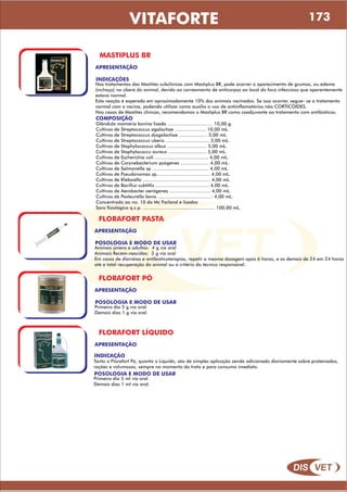 DIS VET
DIS VET
VITAFORTE
MASTIPLUS BR
APRESENTAÇÃO
COMPOSIÇÃO
Glândula mamária bovina lisada ................................ 10,00 g.
Cultivos de Streptococcus agalactiae ...................... 10,00 mL.
Cultivos de Streptococcus dysgalactiae .................... 5,00 mL.
Cultivos de Streptococcus uberis ............................... 5,00 mL.
Cultivos de Staphylococcus albus ............................ 5,00 mL.
Cultivos de Staphylococcu aureus ........................... 5,00 mL.
Cultivos de Escherichia coli ...................................... 4,00 mL.
Cultivos de Corynebacterium pyógenes .................... 4,00 mL.
Cultivos de Salmonella sp ........................................ 4,00 mL.
Cultivos de Pseudonomas sp...................................... 4,00 mL.
Cultivos de Klebsiella ................................................ 4,00 mL.
Cultivos de Bacillus subtitlis ...................................... 4,00 mL.
Cultivos de Aerobacter aerógenes ............................. 4,00 mL.
Cultivos de Pasteurella bovis ....................................... 4,00 mL.
Concentrado ao no. 10 do Mc Farland e lisados
Soro fisiológico q.s.p. ................................................... 100,00 mL.
INDICAÇÕES
Nos tratamentos das Mastites subclínicas com Mastiplus BR, pode ocorrer o aparecimento de grumos, ou edema
(inchaço) no úbere do animal, devido ao carreamento de anticorpos ao local do foco infeccioso que aparentemente
estava normal.
Esta reação é esperada em aproximadamente 10% dos animais vacinados. Se isso ocorrer, segue- se o tratamento
normal com a vacina, podendo utilizar como auxilio o uso de antiinflamatórios não CORTICÓIDES.
Nos casos de Mastites clínicas, recomendamos o Mastiplus BR como coadjuvante ao tratamento com antibióticos.
FLORAFORT PASTA
APRESENTAÇÃO
POSOLOGIA E MODO DE USAR
Animais jovens e adultos: 4 g via oral
Animais Recém-nascidos: 2 g via oral
Em casos de diarréias e antibióticoterapias, repetir a mesma dosagem após 6 horas, e as demais de 24 em 24 horas
até a total recuperação do animal ou a critério do técnico responsável.
FLORAFORT PÓ
APRESENTAÇÃO
POSOLOGIA E MODO DE USAR
Primeiro dia 5 g via oral.
Demais dias 1 g via oral.
FLORAFORT LÍQUIDO
APRESENTAÇÃO
POSOLOGIA E MODO DE USAR
Primeiro dia 5 ml via oral
Demais dias 1 ml via oral.
INDICAÇÃO
Tanto o Florafort Pó, quanto o Líquido, são de simples aplicação sendo adicionado diariamente sobre proteínados,
rações e volumosos, sempre no momento do trato e para consumo imediato.
173
 